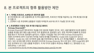 ► 1. 마케팅 프로모션, A/B테스트 데이터로 활용
본 추천목록으로 나온 상품목록 중 미구매 상품이라면, 프로모션 쿠폰을 제공하는 등 구매 촉진을 유도할
수 있을 것.
1, 2안에서 나온 추천목록 상품들로 다양한 마케팅적 A/B 테스트가 가능할 것으로 보임.
► 2.추천목록의 다양성 지표 추가한 모델 업그레이드
‘Entropy Diversity란?’
Entropy Diversity란 엔트로피의 개념을 추천 결과에 적용한 것으로, 모든 사용자들에게 비슷한 종류의
상품을 추천할 경우 해당 상품 추천은 자주 발생하므로 정보량이 낮다. 반면 개인에게 맞춤화 된 추천은
발생 횟수가 적으므로 정보량이 높아진다. 이들의 기대값을 구한 것이 바로 Entropy Diversity이다.
5명의 유저에게 A부터 다섯개의 아이템 가운데 한개를 추천해주는 model A와 model B가 있다고
가정한다. model A는 모든 유저에게 상품 A를 추천하였다고 할 때, A가 추천될 확률은 1, 정보량은 0이
된다. 모든 유저에 대한 추천의 정보량이 0이므로 Entropy Diversity 역시 0이 된다. 반면 model B의 경우
모든 유저에게 각기 다른 상품을 추천한다. 이 때 각각의 상품이 추천되는 확률은 0.2, 정보량은 0.32,
엔트로피는 1.6이 된다.
※ 참고자료(추천엔진의 성능지표 관련 블로그https://yeomko.tistory.com/32) 에서 발췌
8. 본 프로젝트의 향후 활용방안 제안
 