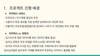 1. 프로젝트 진행 배경
● 이커머스 서비스
- 프로모션 / 인기제품 중심의 추천
- 사용자가 특정 정보를 직접 입력한 상태에서의 개인화 추천
- 전통적인 추천모델(협업필터링 등)에서 나아가 더 개인화된 추천 모델 개발
● 이커머스 vs. 유튜브
- 실시간으로 많은 데이터를 양산 (온라인 활동 중심)
- 딥러닝 콘텐츠 추천 모델을 커머스(쇼핑) 데이터에 적용
- 유저의 라이프스타일 또는 취향에 따른 구매이력(과거 데이터)을 활용해
딥러닝모델로 앞으로의 구매를 예측하여 추천하는 이커머스 플랫폼 제안
 