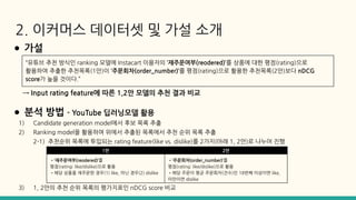 2. 이커머스 데이터셋 및 가설 소개
● 가설
● 분석 방법 - YouTube 딥러닝모델 활용
1) Candidate generation model에서 후보 목록 추출
2) Ranking model을 활용하여 위에서 추출된 목록에서 추천 순위 목록 추출
2-1) 추천순위 목록에 투입되는 rating feature(like vs. dislike)를 2가지(아래 1, 2안)로 나누어 진행
3) 1, 2안의 추천 순위 목록의 평가지표인 nDCG score 비교
→ Input rating feature에 따른 1,2안 모델의 추천 결과 비교
“유튜브 추천 방식인 ranking 모델에 Instacart 이용자의 ‘재주문여부(reodered)’를 상품에 대한 평점(rating)으로
활용하여 추출한 추천목록(1안)이 ‘주문회차(order_number)’를 평점(rating)으로 활용한 추천목록(2안)보다 nDCG
score가 높을 것이다.”
1안 2안
•‘재주문여부(reodered)’를
평점(rating: like/dislike)으로 활용
•해당 상품을 재주문한 경우(1) like, 아닌 경우(2) dislike
•‘주문회차(order_number)’를
평점(rating: like/dislike)으로 활용
•해당 주문이 평균 주문회차(건수)인 18번째 이상이면 like,
미만이면 dislike
 