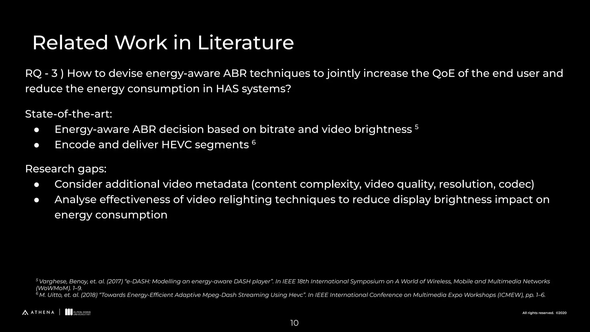 All rights reserved. ©2020
RQ - 3 ) How to devise energy-aware ABR techniques to jointly increase the QoE of the end user and
reduce the energy consumption in HAS systems?
Related Work in Literature
5
Varghese, Benoy, et. al. (2017) “e-DASH: Modelling an energy-aware DASH player”. In IEEE 18th International Symposium on A World of Wireless, Mobile and Multimedia Networks
(WoWMoM). 1–9.
6
M. Uitto, et. al. (2018) “Towards Energy-Efﬁcient Adaptive Mpeg-Dash Streaming Using Hevc”. In IEEE International Conference on Multimedia Expo Workshops (ICMEW), pp. 1–6.
10
State-of-the-art:
● Energy-aware ABR decision based on bitrate and video brightness 5
● Encode and deliver HEVC segments 6
Research gaps:
● Consider additional video metadata (content complexity, video quality, resolution, codec)
● Analyse effectiveness of video relighting techniques to reduce display brightness impact on
energy consumption
 