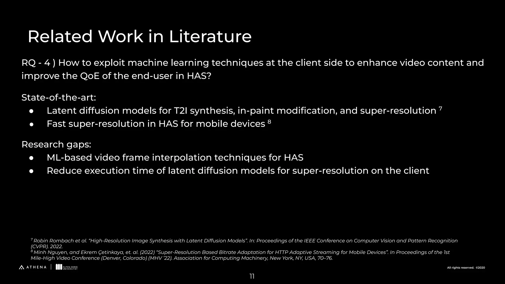 All rights reserved. ©2020
RQ - 4 ) How to exploit machine learning techniques at the client side to enhance video content and
improve the QoE of the end-user in HAS?
Related Work in Literature
7
Robin Rombach et al. “High-Resolution Image Synthesis with Latent Diffusion Models”. In: Proceedings of the IEEE Conference on Computer Vision and Pattern Recognition
(CVPR). 2022.
8
Minh Nguyen, and Ekrem Çetinkaya, et. al. (2022) “Super-Resolution Based Bitrate Adaptation for HTTP Adaptive Streaming for Mobile Devices”. In Proceedings of the 1st
Mile-High Video Conference (Denver, Colorado) (MHV ’22). Association for Computing Machinery, New York, NY, USA, 70–76.
11
State-of-the-art:
● Latent diffusion models for T2I synthesis, in-paint modiﬁcation, and super-resolution 7
● Fast super-resolution in HAS for mobile devices 8
Research gaps:
● ML-based video frame interpolation techniques for HAS
● Reduce execution time of latent diffusion models for super-resolution on the client
 