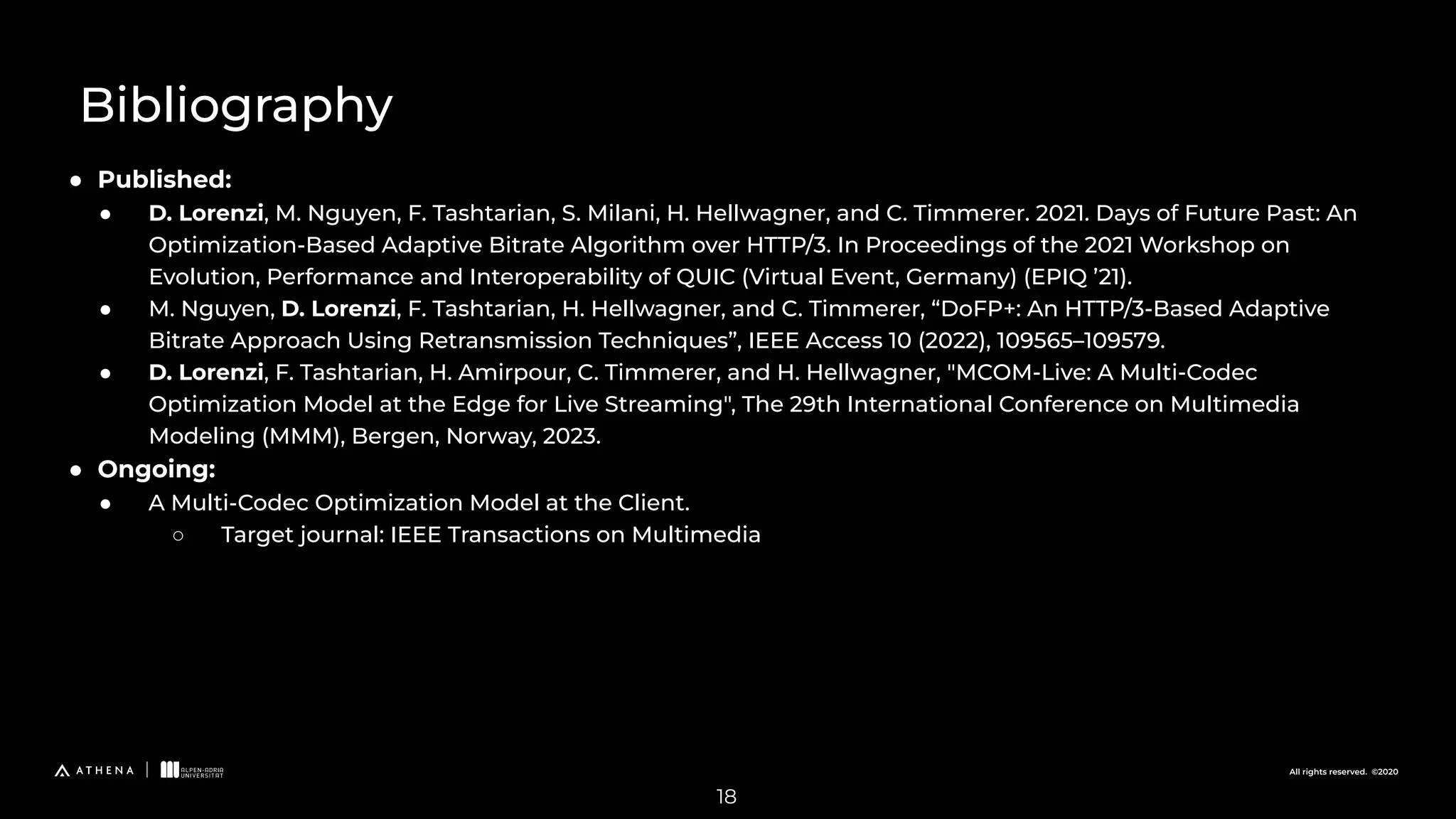 All rights reserved. ©2020
● Published:
● D. Lorenzi, M. Nguyen, F. Tashtarian, S. Milani, H. Hellwagner, and C. Timmerer. 2021. Days of Future Past: An
Optimization-Based Adaptive Bitrate Algorithm over HTTP/3. In Proceedings of the 2021 Workshop on
Evolution, Performance and Interoperability of QUIC (Virtual Event, Germany) (EPIQ ’21).
● M. Nguyen, D. Lorenzi, F. Tashtarian, H. Hellwagner, and C. Timmerer, “DoFP+: An HTTP/3-Based Adaptive
Bitrate Approach Using Retransmission Techniques”, IEEE Access 10 (2022), 109565–109579.
● D. Lorenzi, F. Tashtarian, H. Amirpour, C. Timmerer, and H. Hellwagner, "MCOM-Live: A Multi-Codec
Optimization Model at the Edge for Live Streaming", The 29th International Conference on Multimedia
Modeling (MMM), Bergen, Norway, 2023.
● Ongoing:
● A Multi-Codec Optimization Model at the Client.
○ Target journal: IEEE Transactions on Multimedia
Bibliography
18
 