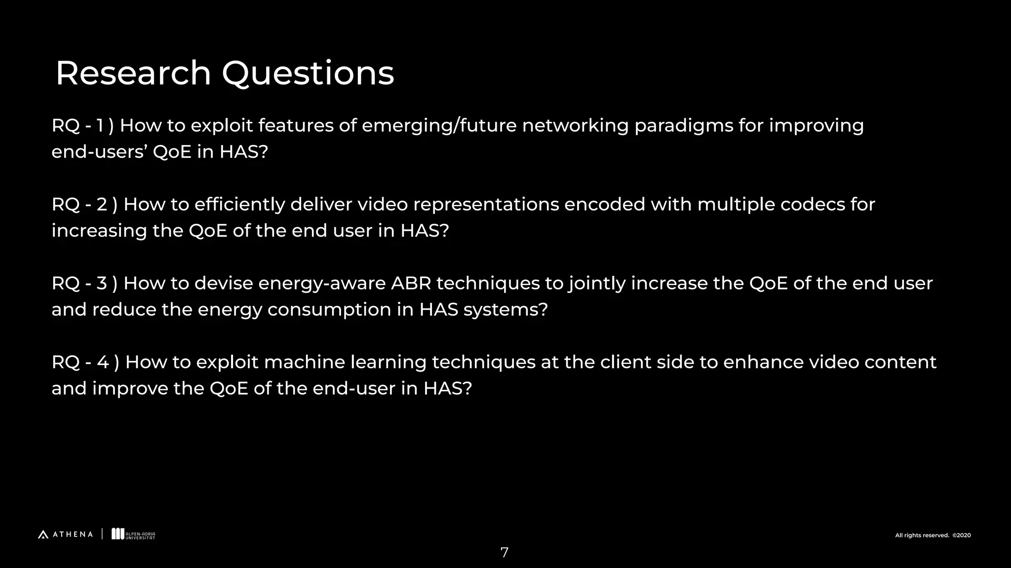 All rights reserved. ©2020
RQ - 1 ) How to exploit features of emerging/future networking paradigms for improving
end-users’ QoE in HAS?
RQ - 2 ) How to efﬁciently deliver video representations encoded with multiple codecs for
increasing the QoE of the end user in HAS?
RQ - 3 ) How to devise energy-aware ABR techniques to jointly increase the QoE of the end user
and reduce the energy consumption in HAS systems?
RQ - 4 ) How to exploit machine learning techniques at the client side to enhance video content
and improve the QoE of the end-user in HAS?
Research Questions
7
 
