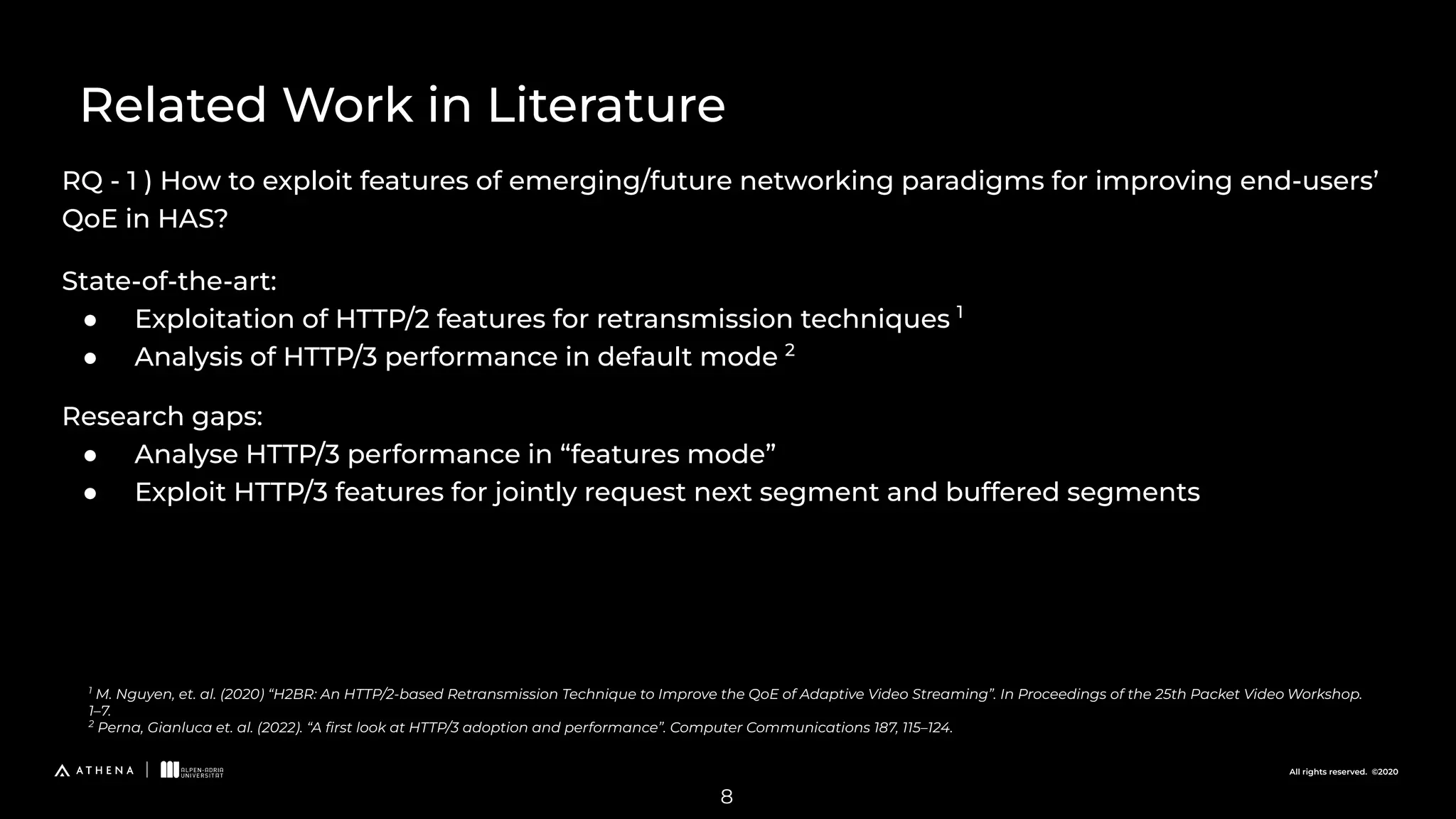 All rights reserved. ©2020
RQ - 1 ) How to exploit features of emerging/future networking paradigms for improving end-users’
QoE in HAS?
Related Work in Literature
1
M. Nguyen, et. al. (2020) “H2BR: An HTTP/2-based Retransmission Technique to Improve the QoE of Adaptive Video Streaming”. In Proceedings of the 25th Packet Video Workshop.
1–7.
2
Perna, Gianluca et. al. (2022). “A ﬁrst look at HTTP/3 adoption and performance”. Computer Communications 187, 115–124.
8
State-of-the-art:
● Exploitation of HTTP/2 features for retransmission techniques 1
● Analysis of HTTP/3 performance in default mode 2
Research gaps:
● Analyse HTTP/3 performance in “features mode”
● Exploit HTTP/3 features for jointly request next segment and buffered segments
 