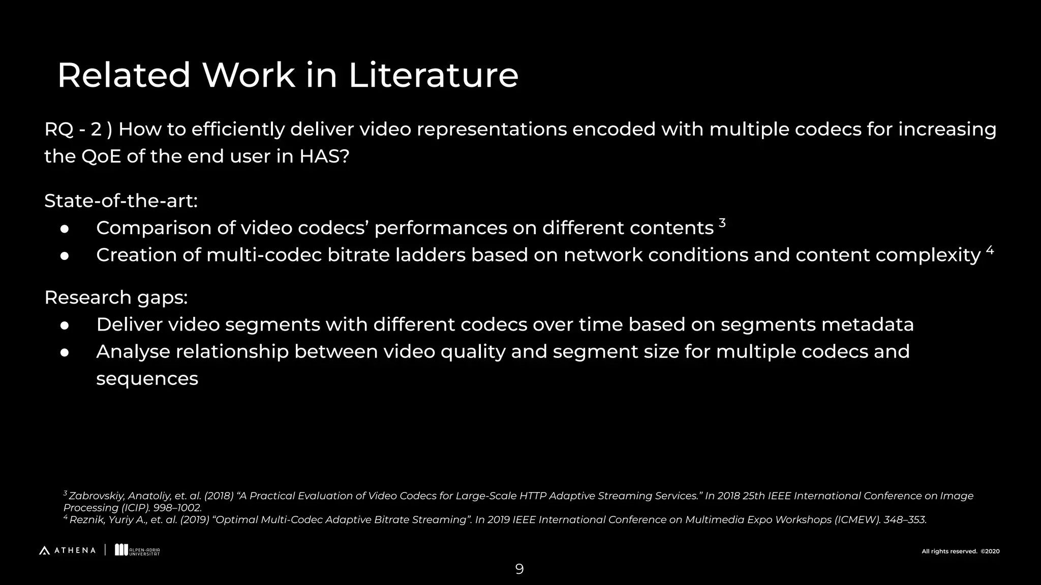 All rights reserved. ©2020
RQ - 2 ) How to efﬁciently deliver video representations encoded with multiple codecs for increasing
the QoE of the end user in HAS?
Related Work in Literature
3
Zabrovskiy, Anatoliy, et. al. (2018) “A Practical Evaluation of Video Codecs for Large-Scale HTTP Adaptive Streaming Services.” In 2018 25th IEEE International Conference on Image
Processing (ICIP). 998–1002.
4
Reznik, Yuriy A., et. al. (2019) “Optimal Multi-Codec Adaptive Bitrate Streaming”. In 2019 IEEE International Conference on Multimedia Expo Workshops (ICMEW). 348–353.
9
State-of-the-art:
● Comparison of video codecs’ performances on different contents 3
● Creation of multi-codec bitrate ladders based on network conditions and content complexity 4
Research gaps:
● Deliver video segments with different codecs over time based on segments metadata
● Analyse relationship between video quality and segment size for multiple codecs and
sequences
 