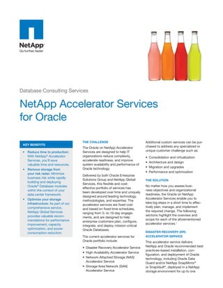 Database Consulting Services

NetApp Accelerator Services
for Oracle

                                     the challenge                              Additional custom services can be pur-
 Key BeneFits
                                     The Oracle on NetApp Accelerator           chased to address any specialized or
 •	 Reduce time to production:       Services are designed to help IT           unique customer challenge such as:
    With NetApp® Accelerator         organizations reduce complexity,           •	 Consolidation and virtualization
    Services, you’ll save            accelerate readiness, and improve
                                                                                •	 Architecture and design
    valuable time and resources.     system availability and performance of
                                     Oracle technology.                         •	 Migration and upgrades
 •	 Remove storage from
                                                                                •	 Performance and optimization
    your risk radar: Minimize
                                     Delivered by both Oracle Enterprise
    business risk while rapidly
                                     Solutions Group and NetApp Global          the solution
    building and deploying
                                     Services, this flexible and cost-
    Oracle® Database modules                                                    No matter how you assess busi-
                                     effective portfolio of services has
    within the context of your                                                  ness objectives and organizational
                                     been developed over time and uniquely
    data center framework.                                                      readiness, the Oracle on NetApp
                                     designed around leading technology,
 •	 Optimize your storage                                                       Accelerator Services enable you to
                                     methodologies, and expertise. The
    infrastructure: As part of our                                              take big steps in a short time to effec-
                                     accelerator services are fixed cost
    comprehensive service,                                                      tively plan, manage, and implement
                                     and based on fixed time schedules,
    NetApp Global Services                                                      the required change. The following
                                     ranging from 5- to 10-day engage-
    provides valuable recom-                                                    sections highlight the overview and
                                     ments, and are designed to help
    mendations for performance                                                  scope for each of the aforementioned
                                     enterprise customers plan, configure,
    improvement, capacity                                                       accelerator services.1
                                     integrate, and deploy mission-critical
    optimization, and power          Oracle Databases.
    consumption reduction.                                                      disaster recovery (dr)
                                     The current accelerator services for       accelerator service
                                     Oracle portfolio include:                  This accelerator service delivers
                                     •	 Disaster Recovery Accelerator Service   NetApp and Oracle recommended best
                                                                                practices–based installation, con-
                                     •	 High-Availability Accelerator Service
                                                                                figuration, and deployment of Oracle
                                     •	 Network-Attached Storage (NAS)          technology, including Oracle Data
                                        Accelerator Service                     Guard and/or NetApp SnapMirror®
                                     •	 Storage Area Network (SAN)              or SnapVault®, deployed in a NetApp
                                        Accelerator Service                     storage environment for up to one
 