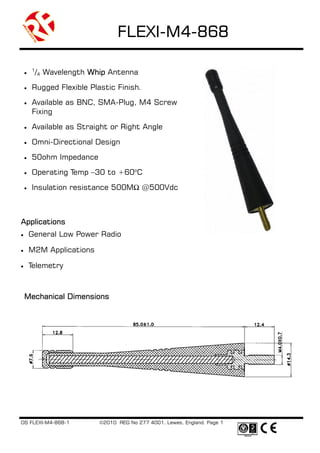 FLEXI-M4-
                                 FLEXI-M4-868

        1
    •    /4 Wavelength Whip Antenna

    •   Rugged Flexible Plastic Finish.
    •   Available as BNC, SMA-Plug, M4 Screw
        Fixing

    •   Available as Straight or Right Angle

    •   Omni-Directional Design

    •   50ohm Impedance
    •   Operating Temp –30 to +60oC

    •   Insulation resistance 500M        @500Vdc



Applications
•       General Low Power Radio

•       M2M Applications

•       Telemetry



    Mechanical Dimensions




DS FLEXI-M4-868-1          ©2010 REG No 277 4001, Lewes, England. Page 1
 