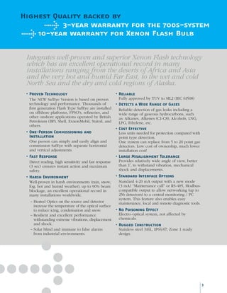 Highest Quality backed by
3-year warranty for the 700s-system
10-year warranty for Xenon Flash Bulb
Integrates well-proven and superior Xenon Flash technology
which has an excellent operational record in many
installations ranging from the deserts of Africa and Asia
and the very hot and humid Far East, to the wet and cold
North Sea and the dry and cold regions of Alaska.
•	Proven Technology
The NEW SafEye Version is based on proven
technology and performance. Thousands of
first generation Flash Type SafEye are installed
on offshore platforms, FPSO's, refineries, and
other onshore applications operated by British
Petroleum (BP), Shell, ExxonMobil, Statoil, and
others.
•	One-Person Commissioning and
Installation
One person can simply and easily align and
commission SafEye with separate horizontal
and vertical adjustments.
•	Fast Response
Direct reading, high sensitivity and fast response
(3 sec) ensures instant action and maximum
safety.
•	Harsh Environment
Well-proven in harsh environments (rain, snow,
fog, hot and humid weather), up to 90% beam
blockage, an excellent operational record in
many installations worldwide.
–	Heated Optics on the source and detector
increase the temperature of the optical surface
to reduce icing, condensation and snow.
–	Resilient and excellent performance
withstanding extreme vibrations, displacement
and shock.
–	Solar blind and immune to false alarms
from industrial environments.
•	Reliable
Fully approved by TUV to SIL2 (IEC 61508)
•	Detects a Wide Range of Gases
Reliable detection of gas leaks including a
wide range of gaseous hydrocarbons, such
as: Alkanes, Alkenes (C1-C8), Alcohols, LNG,
LPG, Ethylene, etc.
•	Cost Effective
Less units needed for protection compared with
point type detection.
One system can replace from 5 to 20 point gas
detectors. Low cost of ownership, much lower
installation cost!
•	Large Misalignment Tolerance
Provides relatively wide angle of view, better
than 1˚, to withstand vibration, mechanical
shock and displacements.
•	Standard Interface Options
Standard 4-20 mA output with a new mode
(3 mA) “Maintenance call” or RS-485, Modbus-
compatible output to allow networking (up to
256 detectors) to a central monitoring / PC
system. This feature also enables easy
maintenance, local and remote diagnostic tools.
•	No Poisoning Effect
Electro-optical system, not affected by
chemicals.
•	Rugged Construction
Stainless steel 316L, IP66/67, Zone 1 ready
design.
3
 