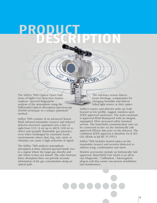 PRODUCT
DESCRIPTION
The SafEye 700S Optical Open Path
(Line-of-Sight) Gas Detection System
employs “spectral fingerprint”
analysis of the atmosphere using the
Differential Optical Absorption Spectroscopy
(DOAS) technique in a unique (patented)
method.
SafEye 700S consists of an advanced Xenon
Flash infrared transmitter (source) and infrared
detector (receiver), separated over a line of
sight from 13 ft. (4 m) up to 460 ft. (140 m) to
detect and quantify flammable gas presence,
even when challenged by extremely harsh
environments where dust, fog, rain, snow or
vibration can cause a high reduction of signal.
The SafEye 700S analyzes atmospheric
absorption at three selected spectral bands, two
in a region where the target gas absorbs and
one where it does not absorb. The ratio between
these absorption lines can provide accurate
information of the gas concentration along an
optical path.
The reference sensor detects
beam blockage, compensates for
changing humidity and detects
failed light source or dirty optics.
SafEye’s source and detector units are both
housed in low profile, rugged, stainless steel,
ATEX approved enclosures. The main enclosure
is approved EExd flameproof with an integral,
segregated, EExe increased safety terminal
section. The hand-held communication unit can
be connected in-situ via the intrinsically safe
approved (EExia) data port on the detector. The
combined ATEX approval is therefore Ex II 2(1)
GD, EExde ia [ia] IIC T5 (55˚C).
SafEye 700S includes heated optics on the
transmitter (source) and receiver (detector) to
address icing, condensation and snow.
Modern accessories include an Intrinsically Safe
approved, Hand-Held Unit which is an all-in-
one Diagnostic / Calibration / Interrogation
plug-in unit that assists one-person installation
and maintenance.
5
 