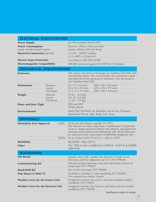 Power Supply
Power Consumption
(peak in­cludes heat­ed op­tics)
Electrical Connection (specify)
Electric Input Protection
Electromagnetic Compatibility
24 VDC nominal (18-32 VDC)
Detector: 150mA (300 mA Peak)
Source: 100mA (300 mA Peak)
2 x 3/4" - 14NPT conduits
or 2 x M25 x 1.5 mm ISO
According to MIL-STD-1275B
EMI/RFI protected against EN 50270 & CE Marked
Electrical Specifications
EX II 2(1) GD, EExde ia [ia] IIC T5 (55˚C).
The detector or source units have a combination of approvals.
Each is a single enclosure (EExd) with integral, segregated rear
terminal section (EExe) and intrinsically safe (EExia) data-port
for external in-situ connection to Hand-Held Diagnostic unit
Ex d e ia [ia Ga] IIC T5 Gb Ta = -40°C to +55°C
IEC61508 - SIL2 (TUV)
The 700S is also certified by GOST R, GOST K & CIMFR
approvals.
ATEXHazardous Area Approval
IECEx
Reliability
Other
Approvals
Tilt Mount
Commissioning Kit
Hand-Held Kit
Pole Mount (U-Bolt 5")
Weather Cover for the Source Unit
Weather Cover for the Detector Unit
Stainless steel 316L, enables the detector to rotate in all
directions and fine alignment up to 5˚. (P/N 799640)
This kit includes telescope, function check filter and set of
socket keys (P/N 799247)
See on the next page (P/N 799810)
Available to facilitate 5" pipe mounting (P/N 799225).
Two required per Safeye system
Designed to protect the source unit from extreme weather
conditions (P/N 799267)
Designed to protect the detector unit from extreme weather
conditions (P/N 799250)
Accessories
Enclosure
Dimensions	 Detector 		
	 Source 		
	 Tilt Mount
Weight	 Detector 		
	 Source 		
	 Tilt Mount
Water and Dust Tight
Environmental
The source and detector housings are stainless steel 316L with
electropolish finish. The circuit boards are conformal coated
and protected from mechanical vibrations. The tilt mount is
also Stainless Steel 316L
8.2 x 5.7 x 6 inch	 (210 x 145 x 154 mm)
10 x 5.3 x 6.9 inch	 (255 x 135 x 175 mm)
4.7 x 4.7 x 5.5 inch	 (120 x 120 x 140 mm)
9.2 Lb	 (4.2 Kg.)
10.1 Lb	 (4.6 Kg)
4.2 Lb	 (1.9 Kg)
IP66 and IP67
NEMA 250 6P
Meets MIL-STD-810C for Humidity, Salt & Fog, Vibration,
Mechanical Shock, High Temp, Low Temp
Mechanical Specifications
Specifications subject to changes
7
 
