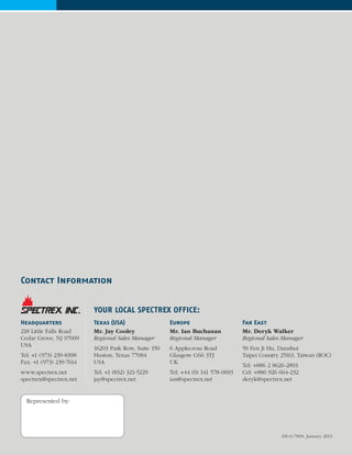 DS-G-700S, January 2013
Contact Information
YOUR LOCAL SPECTREX OFFICE:
Represented by:
Headquarters
218 Little Falls Road
Cedar Grove, NJ 07009
USA
Tel: +1 (973) 239-8398
Fax: +1 (973) 239-7614
www.spectrex.net
spectrex@spectrex.net
Texas (USA)
Mr. Jay Cooley
Regional Sales Manager
16203 Park Row, Suite 150
Huston, Texas 77084
USA
Tel: +1 (832) 321-5229
jay@spectrex.net
Europe
Mr. Ian Buchanan
Regional Manager
6 Applecross Road
Glasgow G66 3TJ
UK
Tel: +44 (0) 141 578-0693
ian@spectrex.net
Far East
Mr. Deryk Walker
Regional Sales Manager
59 Fen Ji Hu, Danshui
Taipei Country 25163, Taiwan (ROC)
Tel: +886 2 8626-2893
Cel: +886 926 664-232
deryk@spectrex.net
 