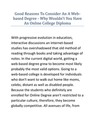 Good Reasons To Consider An A Web-based Degree - Why Wouldn't You Have An Online College Diploma<br />With progressive evolution in education, interactive discussions an internet-based studies has overshadowed that old method of reading through books and taking advantage of notes. In the current digital world, getting a web-based degree grew to become most likely probably the most valid options. Going to a web-based college is developed for individuals who don't want to walk out home like moms, celebs, distant as well as disabled people. Because the students who definitely are enrolled for Online Degree aren't restricted to a particular culture, therefore, they become globally competitive. All avenues of life, from just about all places within the globe are thanks for visiting register. Studying becomes very economical as you don't have to visit, to put on clothes, also to possess a daily financial allowance.<br />If you are looking for the Quick Online Degree website, then the link I have given you will surely be the perfect site you have been looking for, go ahead check it out.You will have to confront handful of difficulties in determining upon online education. The selected school might possibly not have high quality of displayed content. Poor information and details might be released towards the site. This issue are only able to be handled by keen interest from the school as well as regular feedback from students. Thinking about a school’s history can also be essential when looking for a college. Another easiest way to recognize the competence from the online college is as simple as searching for reviews from present and previous students. A reliable online college is acknowledged for its high standard web based classes. Your selected course mustn't simply be there but have to be trained in high standard. If available, then students should check profiles from the faculty just because a personal ending up in them won't be possible. It ought to always be borne in your mind that the field of internet is very complex and to create a distinction between genuine and fake is actually impossible unless of course it may be validated otherwise. Thinking about education being essential, a careful and comprehensive research ought to be carried out before you decide to come to a decision.These adversities result in the search for online schools tiring and challenging. It's greatly entirely possible that an individual lands up selecting an in-genuine school. Among the couple of useful sites within this area is realonlinedegree.com which can help you to definitely discover the most effective of online schools. Of these websites, you may also perform a quick degree finder that suits all degree level from connect to bachelor's, masters as well as doctoral degree. These kinds of sites features all possible courses with groups varying from business, to health insurance and allied services, it, science and engineering as well as levels in criminal justice. You are able to certainly rely on such sites because it continuously feed information or updates from schools when it comes to additional levels that may be offered. Just of knowledge regarding schools offering online levels whether within their planning stage or actual strategy can be obtained on such sites. These web sites also show relative statistics of colleges with one another within the factors regarding education, cost and related aspects.Remember web based classes will not be as easy as going back and forth from a college campus. Within this era of virtual knowledge there is a high possible ways to misinterpret data or even the students are most likely of miscommunication. Thus a reliable and reliable college ought to be elected for that online levels. The dilemma of choosing a credible online school could be passed track of proper direction and guidance.<br />If you are looking for the Quick Online Degree website, then the link I have given you will surely be the perfect site you have been looking for, go ahead check it out.<br />Why Wouldn't You Have An Online College DiplomaAn upswing from the internet has caused an abundance of assets and knowledge for individuals around the world. Now, so many people are even embracing the net to obtain a higher education, receiving online degrees and diplomas entirely via learning online. Obtaining a web-based college diploma is fast-becoming a well known method of advancing educational goals, and several master of business administration levels could be acquired entirely online. In addition to this, you will find benefits to acquiring your degree online versus attending a conventional class setting. Whatever your causes of attending a web-based institution, there isn’t any denying that it is being a popular option to traditional education.For college students, it’s very difficult to juggle employment with school and family existence. That’s why is a web-based education so attractive. Students be capable of fit their training right into a schedule that actually works on their behalf, while still holding lower a time consuming task and being careful of duties in your own home. Getting a web-based college diploma offers students an opportunity to get yourself a higher education without shirking their other responsibilities. This works especially well for older students who didn’t visit college out of senior high school and rather made a decision to pursue work. Whether you're employed best at two within the mid-day or two each morning, online degrees and diplomas provide the convenience and versatility you'll need inside your busy existence.For other students, the thought of relaxing in a class is not so appealing. Many potential students desire to acquire a degree, but they are switched off by the idea of needing to work on the pace of others. By selecting to acquire a degree online, you be capable of work on your personal pace. Whether you need to focus and finish your training in front of schedule, or feel that you'll want additional time throughout certain portions from the class to genuinely master a few of the harder concepts, a web-based degree gives you the versatility and options your desire.Furthermore, with internet degrees and diplomas you're still finding the same degree of education you'd inside a traditional class. Oftentimes, the scope of the degree program even enables you for more information information than you'd inside a class. Because students aren't restricted to geography, additionally you open wider connections to network and can obtain assistance and support out of your instructors and class mates via internet forums, forums not to mention e-mail. These techniques of communication permit quick feedback, and also you can’t beat the benefit.If you are thinking about getting a web-based college diploma, you do not need to bother about the amount of respect you’ll receive using their company schools or companies. Generally, online degrees and diplomas continue to be highly regarded within the labor force, so that as lengthy because they are correctly accredited you'll have little difficulty advancing your education at other schools or colleges, whether online or off. So, you don't only reap the advantages online college degrees and diplomas offer when it comes to convenience as well as networking possibilities, but will still get the same degree of respect you'd in case your degree originated from a conventional physical facility.Receiving a web-based college diploma will help you achieve your educational goals inside a convenient manner, and permit you to juggle multiple duties a lot more effectively than the usual traditional class setting allows. The advantages to receiving online degrees and diplomas are endless, and students everywhere are turning to the net to help the amount. While traditional learning institutions should never be eliminated, the web offers multiple possibilities to achieve your educational goals, and offers an adaptable atmosphere to do so.<br />If you are looking for the Quick Online Degree website, then the link I have given you will surely be the perfect site you have been looking for, go ahead check it out.<br />