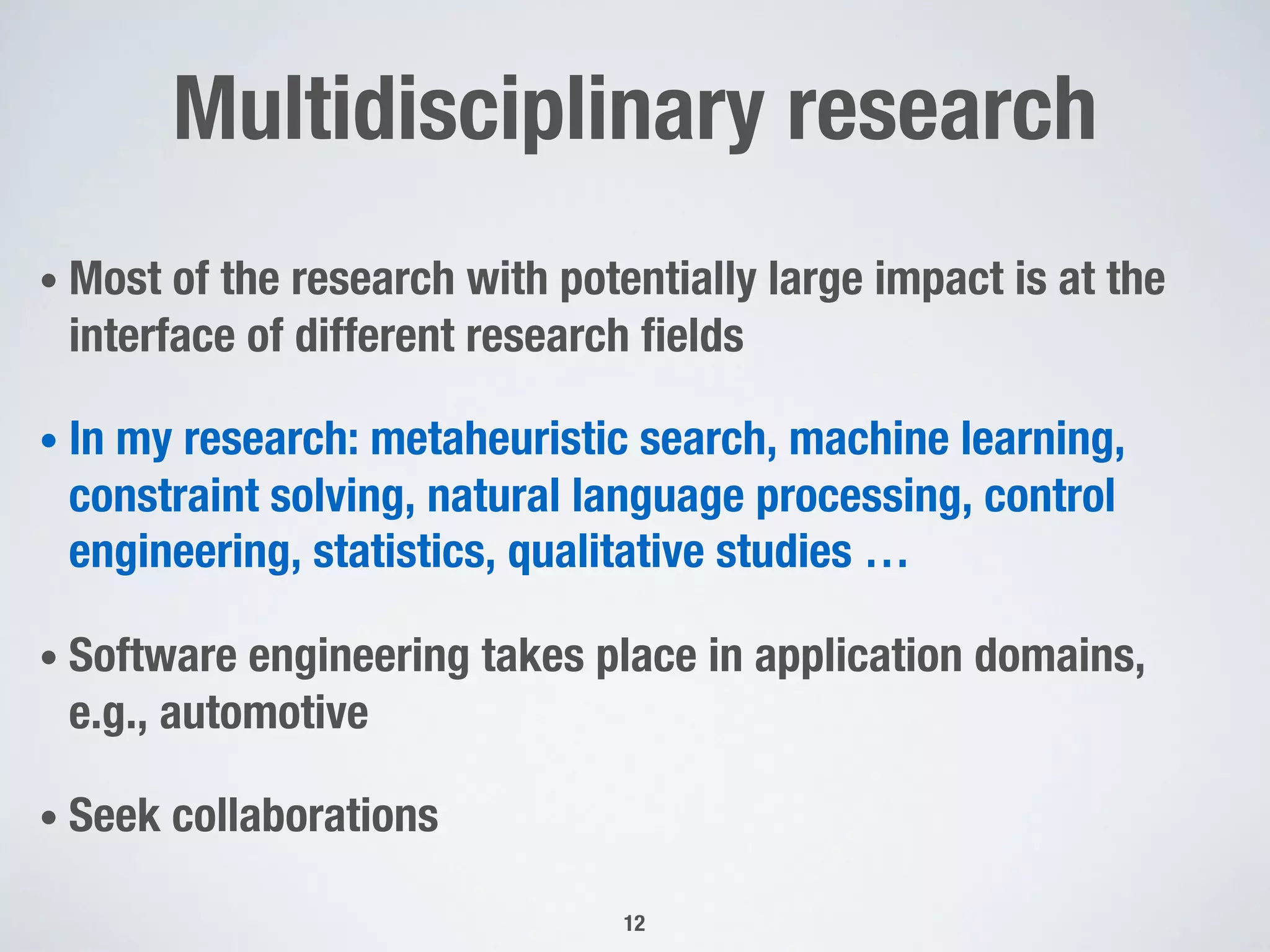 Multidisciplinary research
• Most of the research with potentially large impact is at the
interface of different research fields
• In my research: metaheuristic search, machine learning,
constraint solving, natural language processing, control
engineering, statistics, qualitative studies …
• Software engineering takes place in application domains,
e.g., automotive
• Seek collaborations
12
 