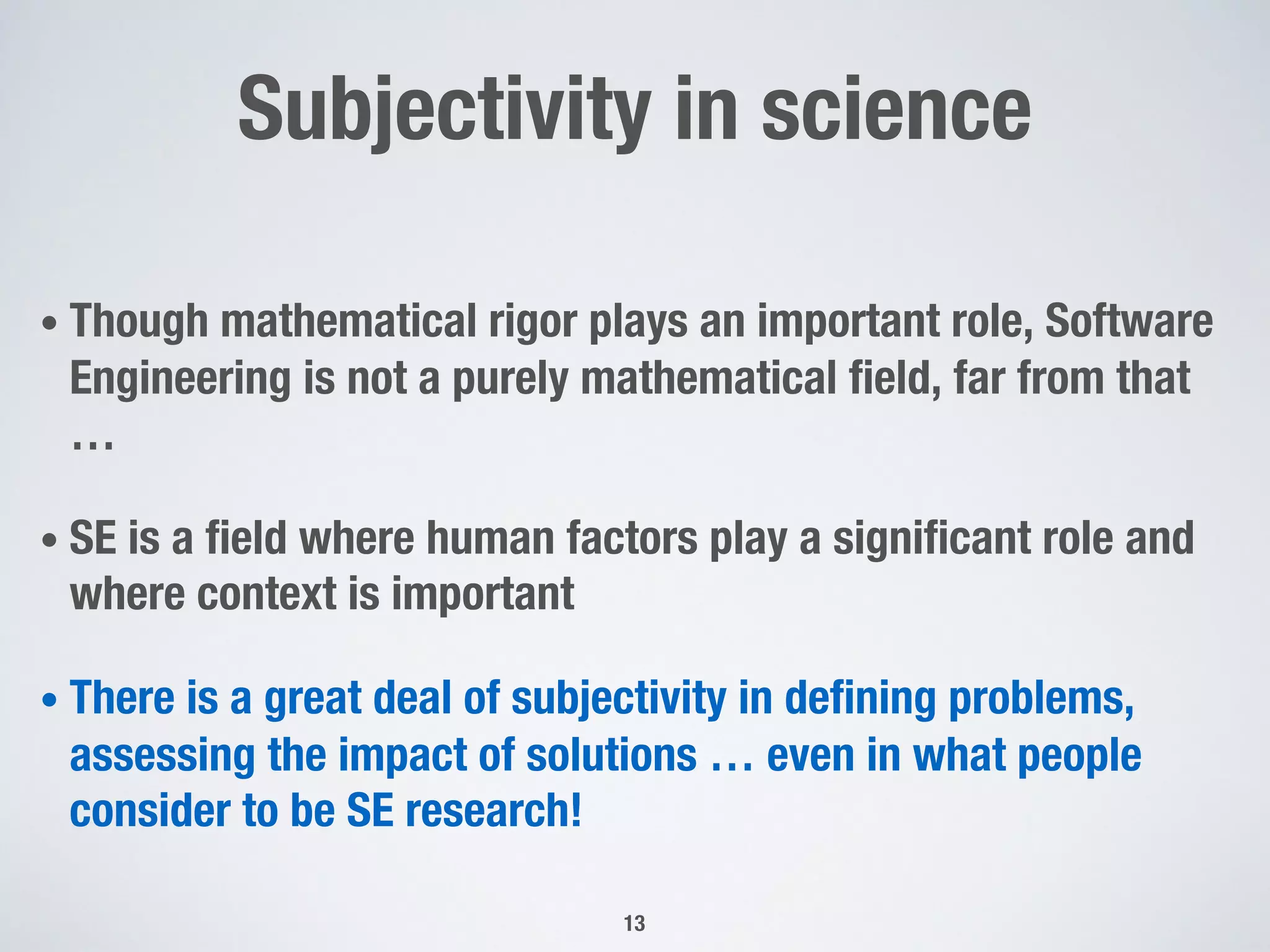 Subjectivity in science
• Though mathematical rigor plays an important role, Software
Engineering is not a purely mathematical field, far from that
…
• SE is a field where human factors play a significant role and
where context is important
• There is a great deal of subjectivity in defining problems,
assessing the impact of solutions … even in what people
consider to be SE research!
13
 