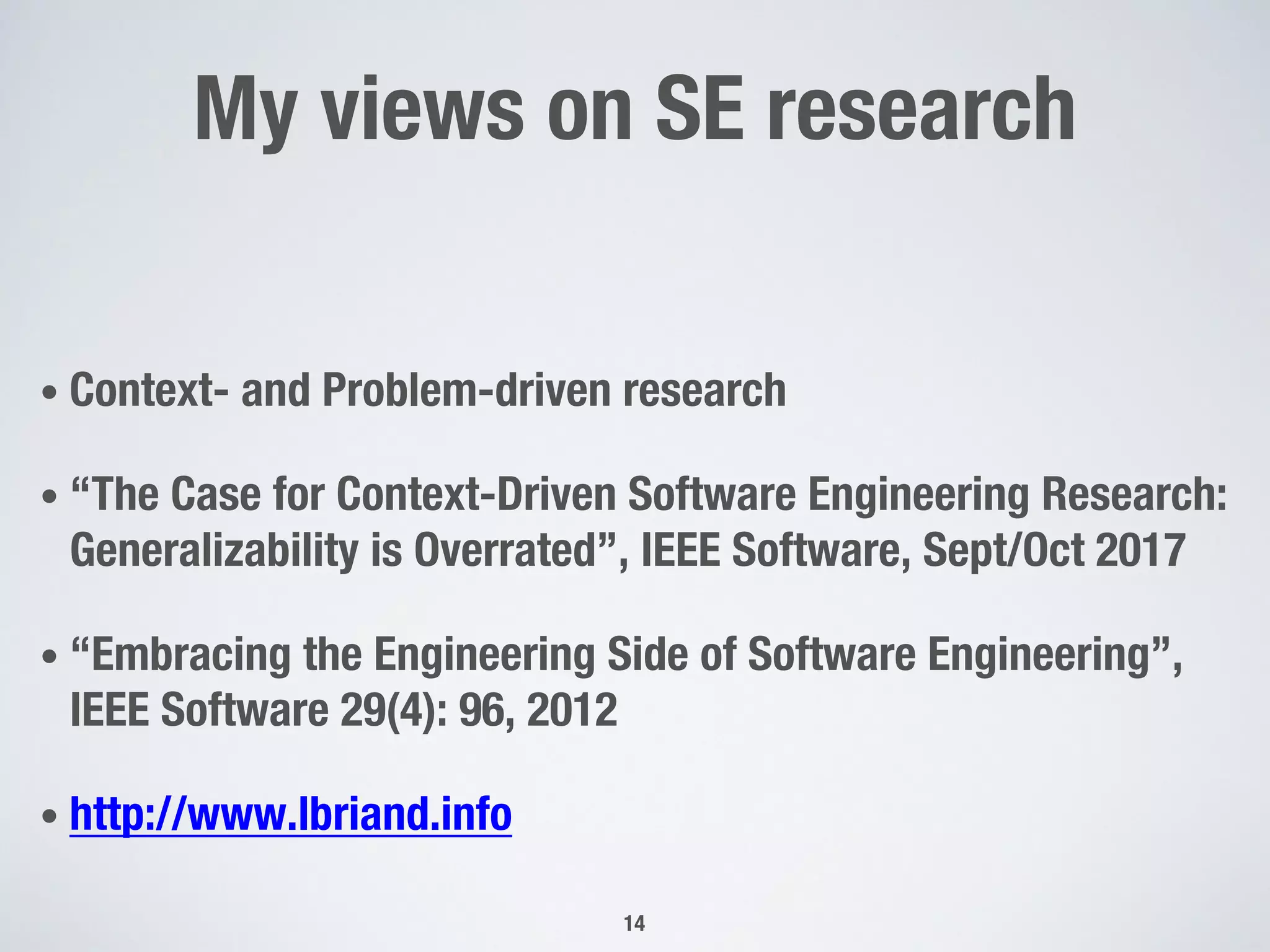 My views on SE research
• Context- and Problem-driven research
• “The Case for Context-Driven Software Engineering Research:
Generalizability is Overrated”, IEEE Software, Sept/Oct 2017
• “Embracing the Engineering Side of Software Engineering”,
IEEE Software 29(4): 96, 2012
• http://www.lbriand.info
14
 