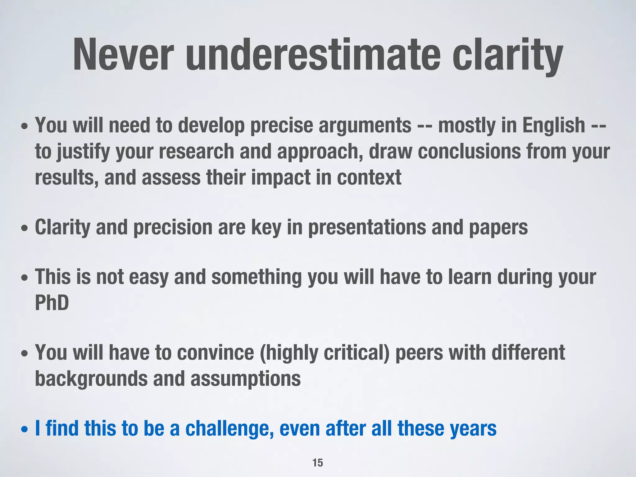 Never underestimate clarity
• You will need to develop precise arguments -- mostly in English --
to justify your research and approach, draw conclusions from your
results, and assess their impact in context
• Clarity and precision are key in presentations and papers
• This is not easy and something you will have to learn during your
PhD
• You will have to convince (highly critical) peers with different
backgrounds and assumptions
• I find this to be a challenge, even after all these years
15
 