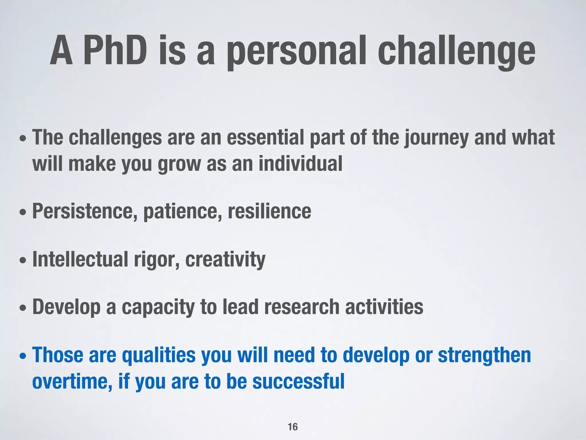 A PhD is a personal challenge
• The challenges are an essential part of the journey and what
will make you grow as an individual
• Persistence, patience, resilience
• Intellectual rigor, creativity
• Develop a capacity to lead research activities
• Those are qualities you will need to develop or strengthen
overtime, if you are to be successful
16
 
