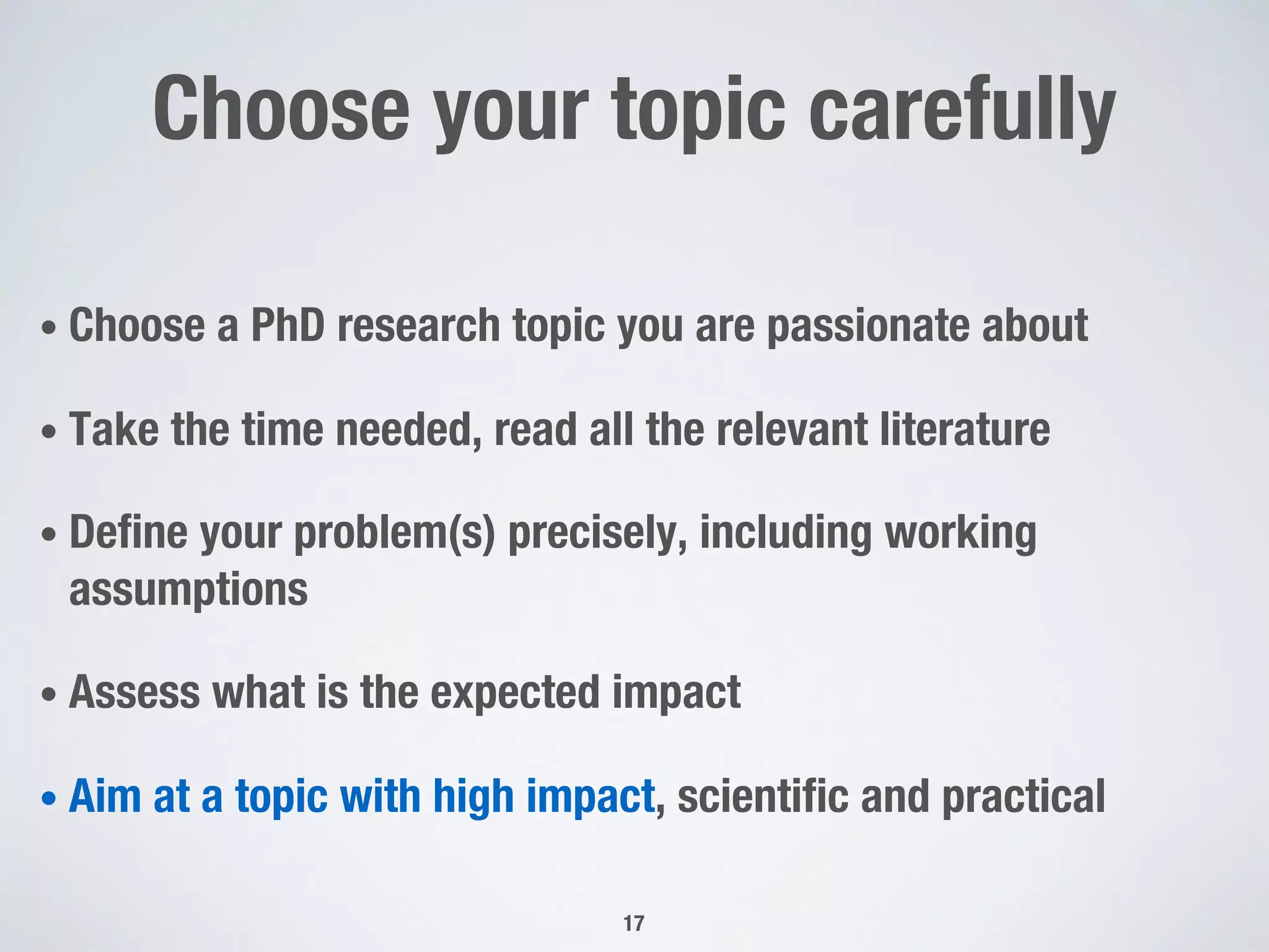Choose your topic carefully
• Choose a PhD research topic you are passionate about
• Take the time needed, read all the relevant literature
• Define your problem(s) precisely, including working
assumptions
• Assess what is the expected impact
• Aim at a topic with high impact, scientific and practical
17
 