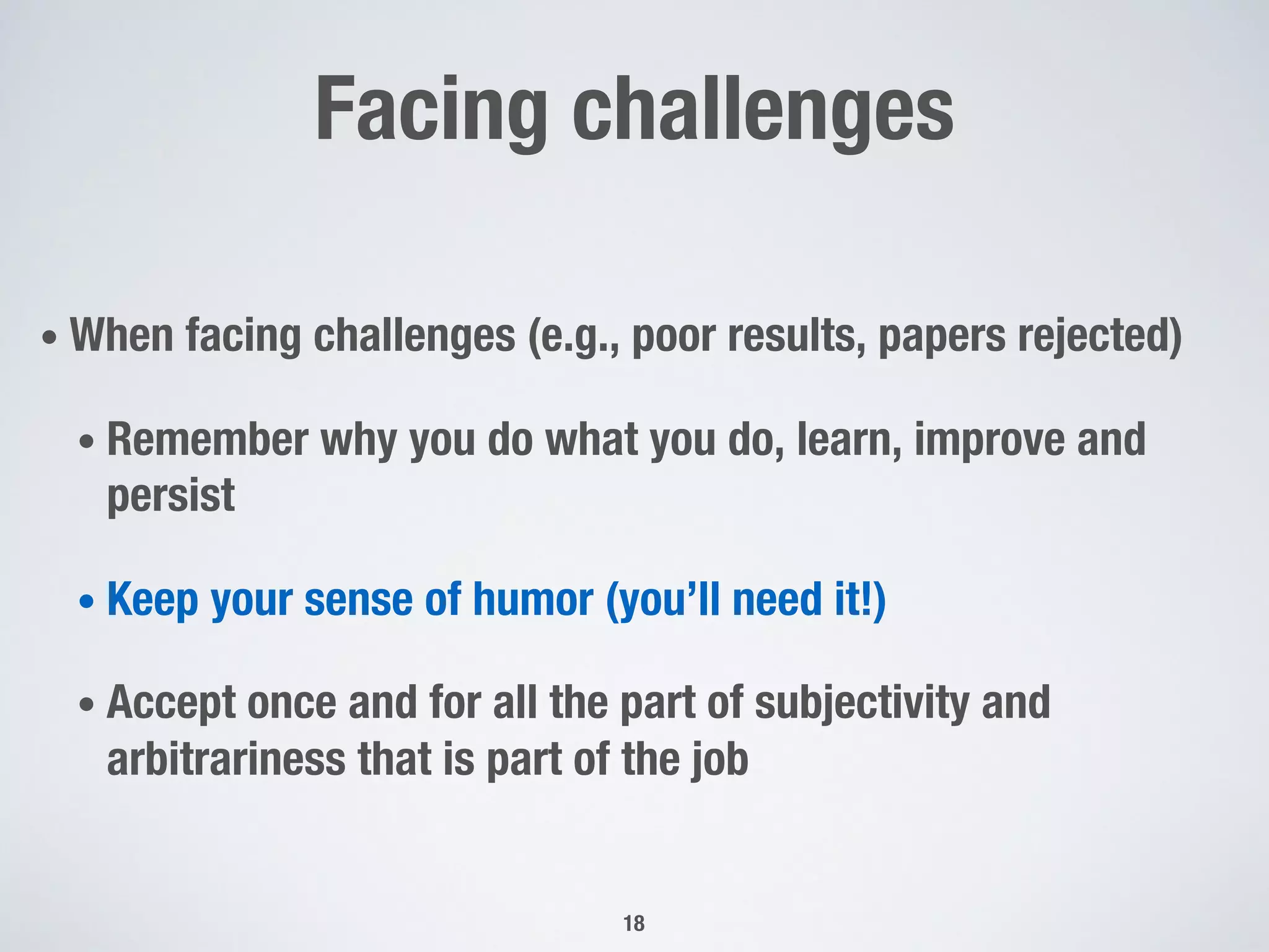 Facing challenges
• When facing challenges (e.g., poor results, papers rejected)
• Remember why you do what you do, learn, improve and
persist
• Keep your sense of humor (you’ll need it!)
• Accept once and for all the part of subjectivity and
arbitrariness that is part of the job
18
 