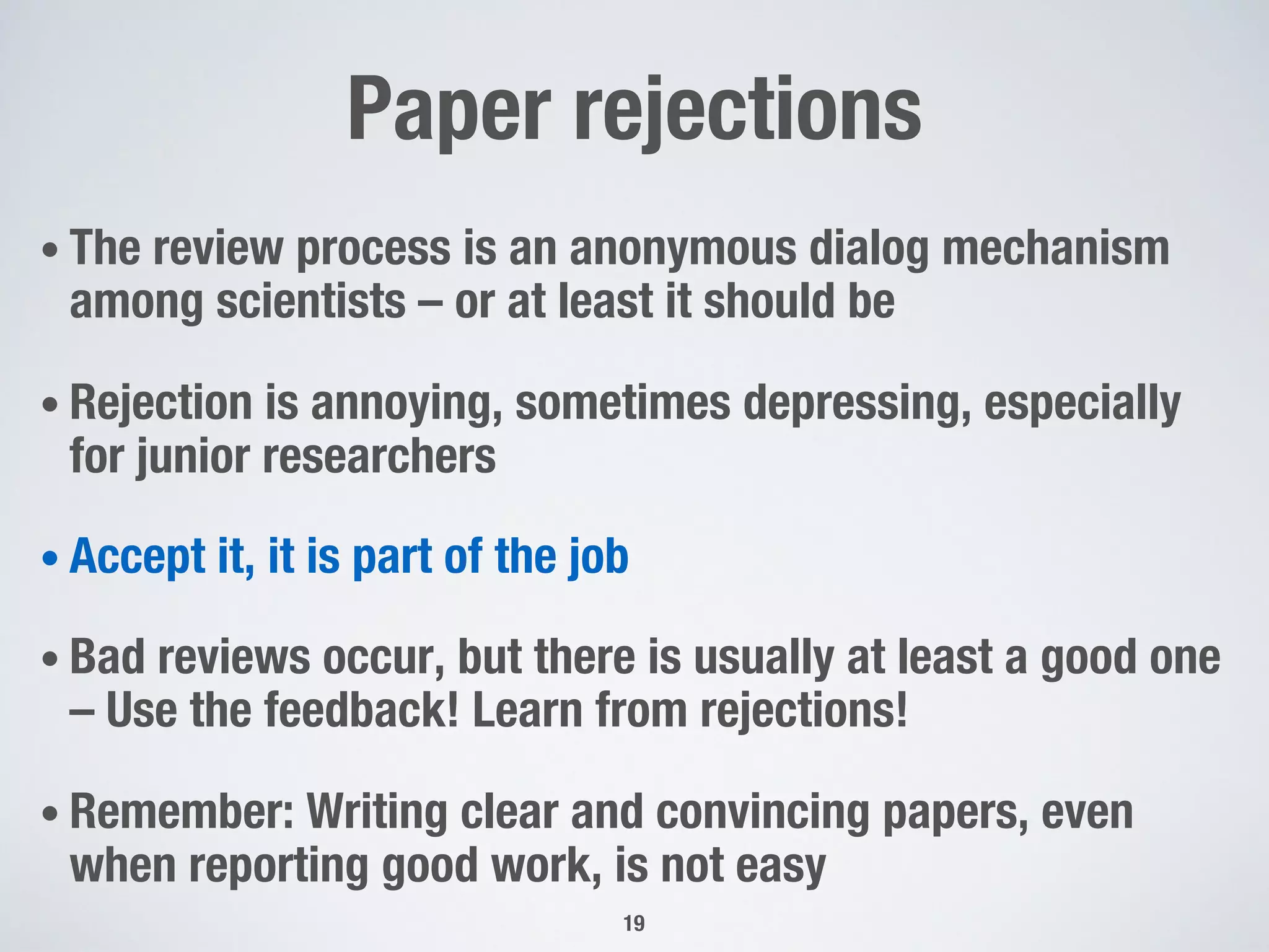 Paper rejections
• The review process is an anonymous dialog mechanism
among scientists – or at least it should be
• Rejection is annoying, sometimes depressing, especially
for junior researchers
• Accept it, it is part of the job
• Bad reviews occur, but there is usually at least a good one
– Use the feedback! Learn from rejections!
• Remember: Writing clear and convincing papers, even
when reporting good work, is not easy
19
 