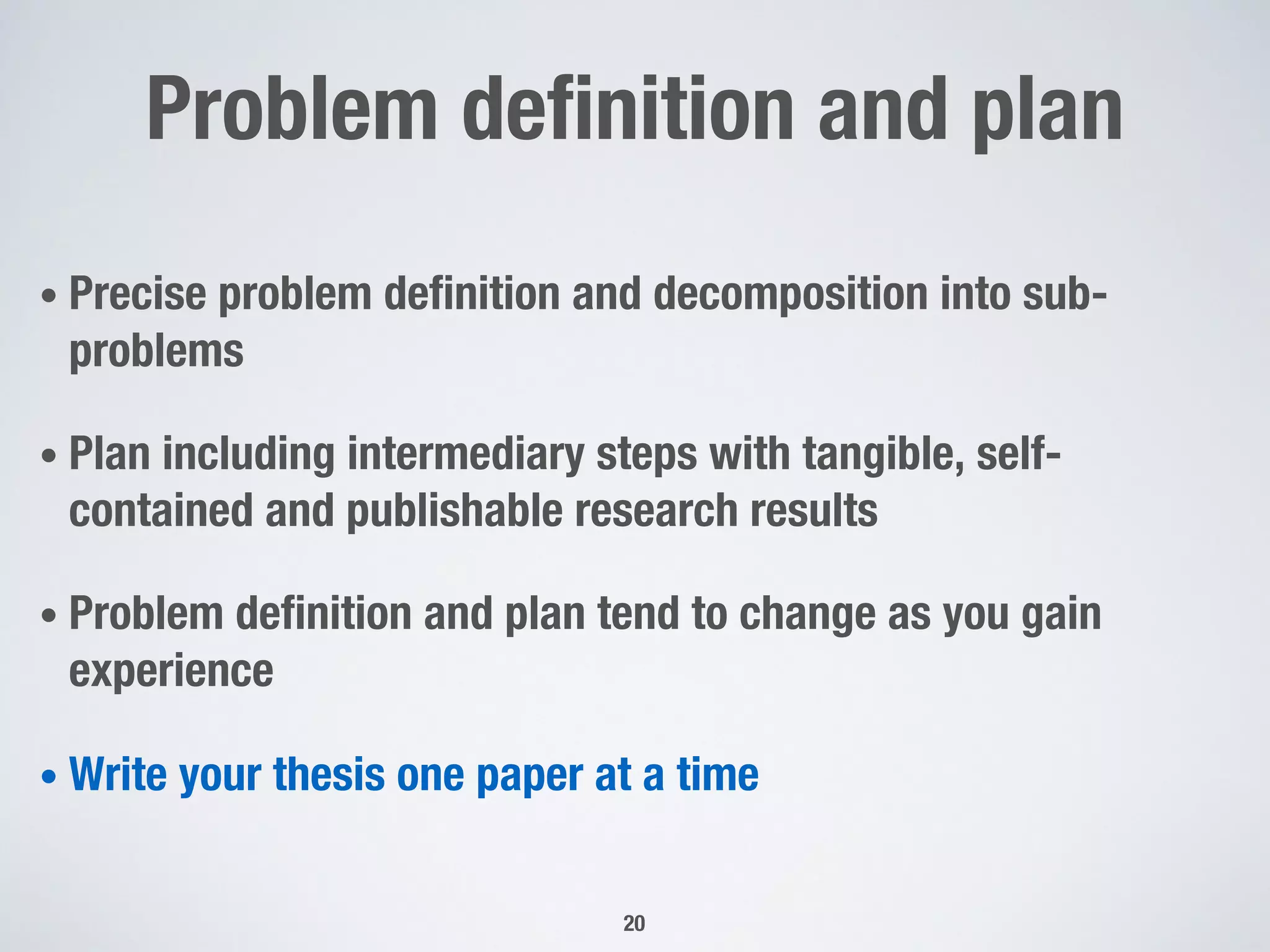 Problem definition and plan
• Precise problem definition and decomposition into sub-
problems
• Plan including intermediary steps with tangible, self-
contained and publishable research results
• Problem definition and plan tend to change as you gain
experience
• Write your thesis one paper at a time
20
 