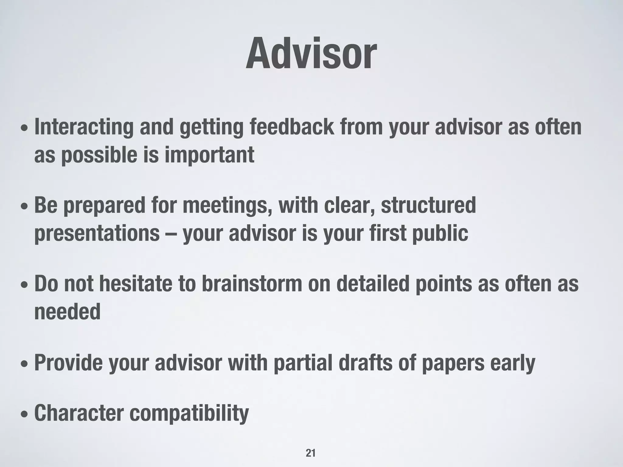 Advisor
• Interacting and getting feedback from your advisor as often
as possible is important
• Be prepared for meetings, with clear, structured
presentations – your advisor is your first public
• Do not hesitate to brainstorm on detailed points as often as
needed
• Provide your advisor with partial drafts of papers early
• Character compatibility
21
 