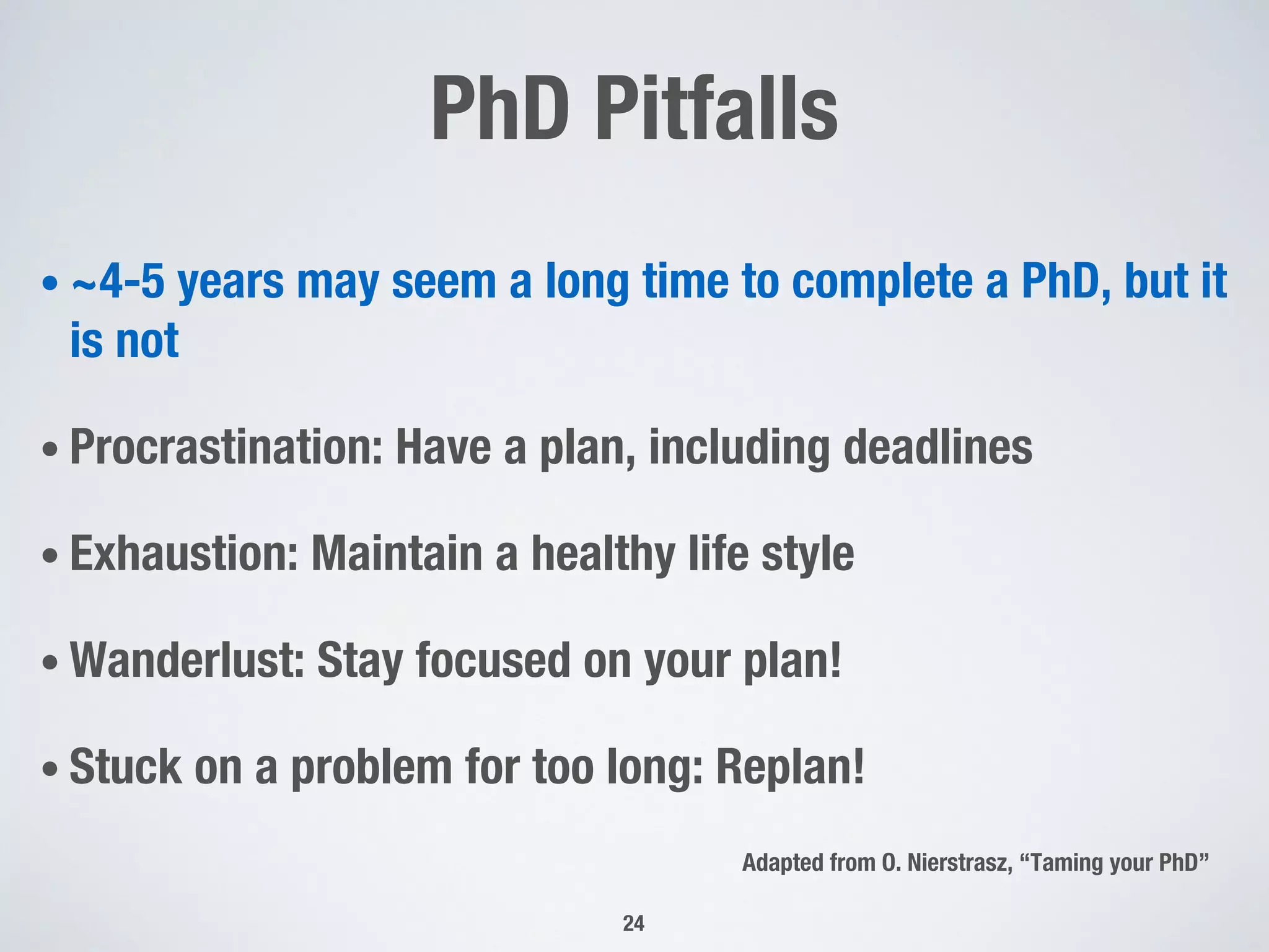 PhD Pitfalls
• ~4-5 years may seem a long time to complete a PhD, but it
is not
• Procrastination: Have a plan, including deadlines
• Exhaustion: Maintain a healthy life style
• Wanderlust: Stay focused on your plan!
• Stuck on a problem for too long: Replan!
24
Adapted from O. Nierstrasz, “Taming your PhD”
 