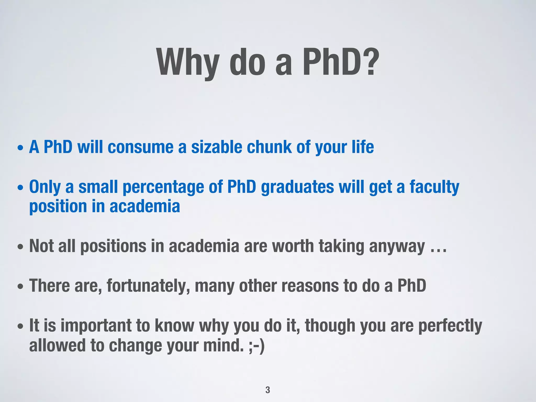 Why do a PhD?
• A PhD will consume a sizable chunk of your life
• Only a small percentage of PhD graduates will get a faculty
position in academia
• Not all positions in academia are worth taking anyway …
• There are, fortunately, many other reasons to do a PhD
• It is important to know why you do it, though you are perfectly
allowed to change your mind. ;-)
3
 