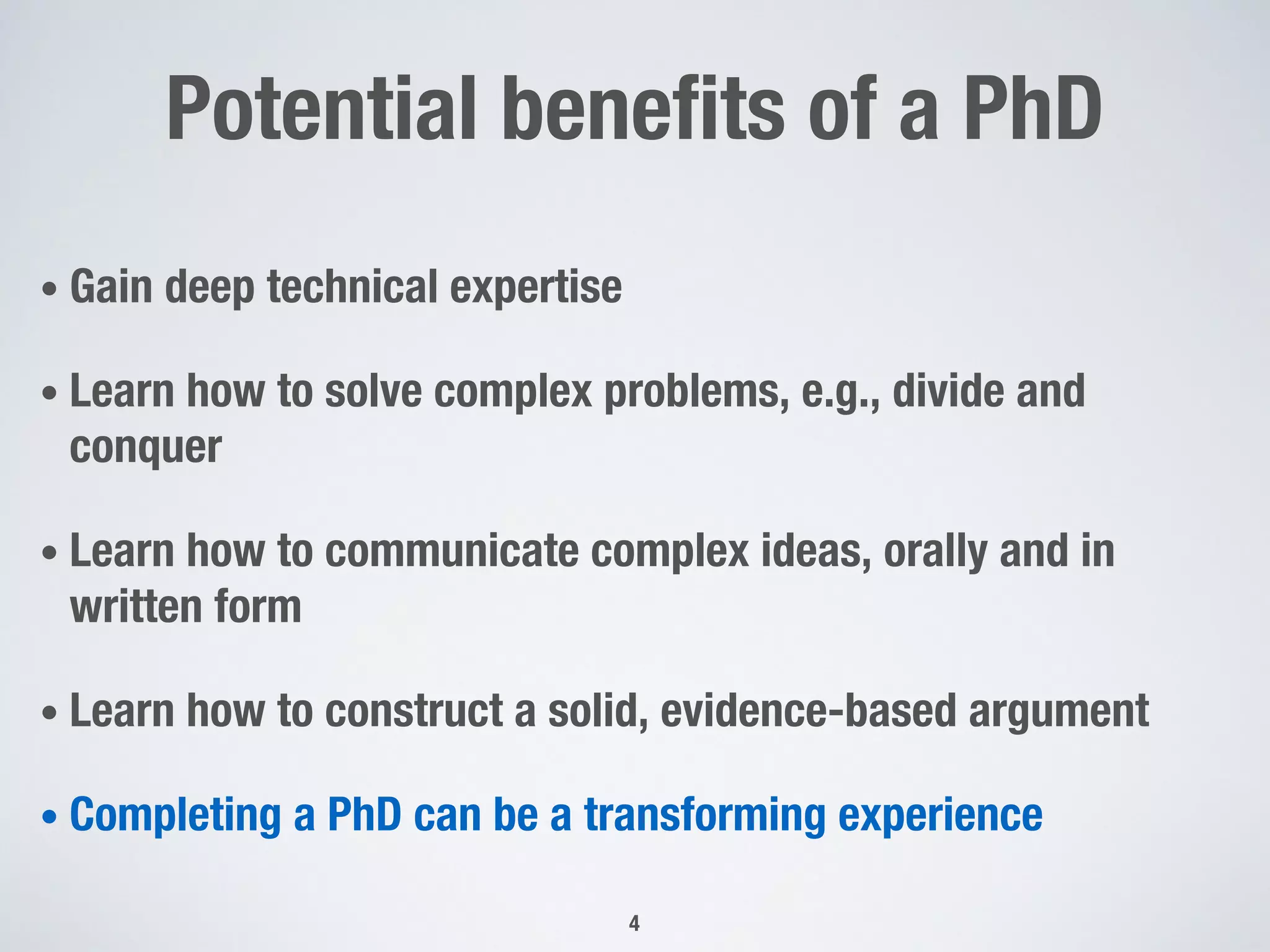 Potential benefits of a PhD
• Gain deep technical expertise
• Learn how to solve complex problems, e.g., divide and
conquer
• Learn how to communicate complex ideas, orally and in
written form
• Learn how to construct a solid, evidence-based argument
• Completing a PhD can be a transforming experience
4
 