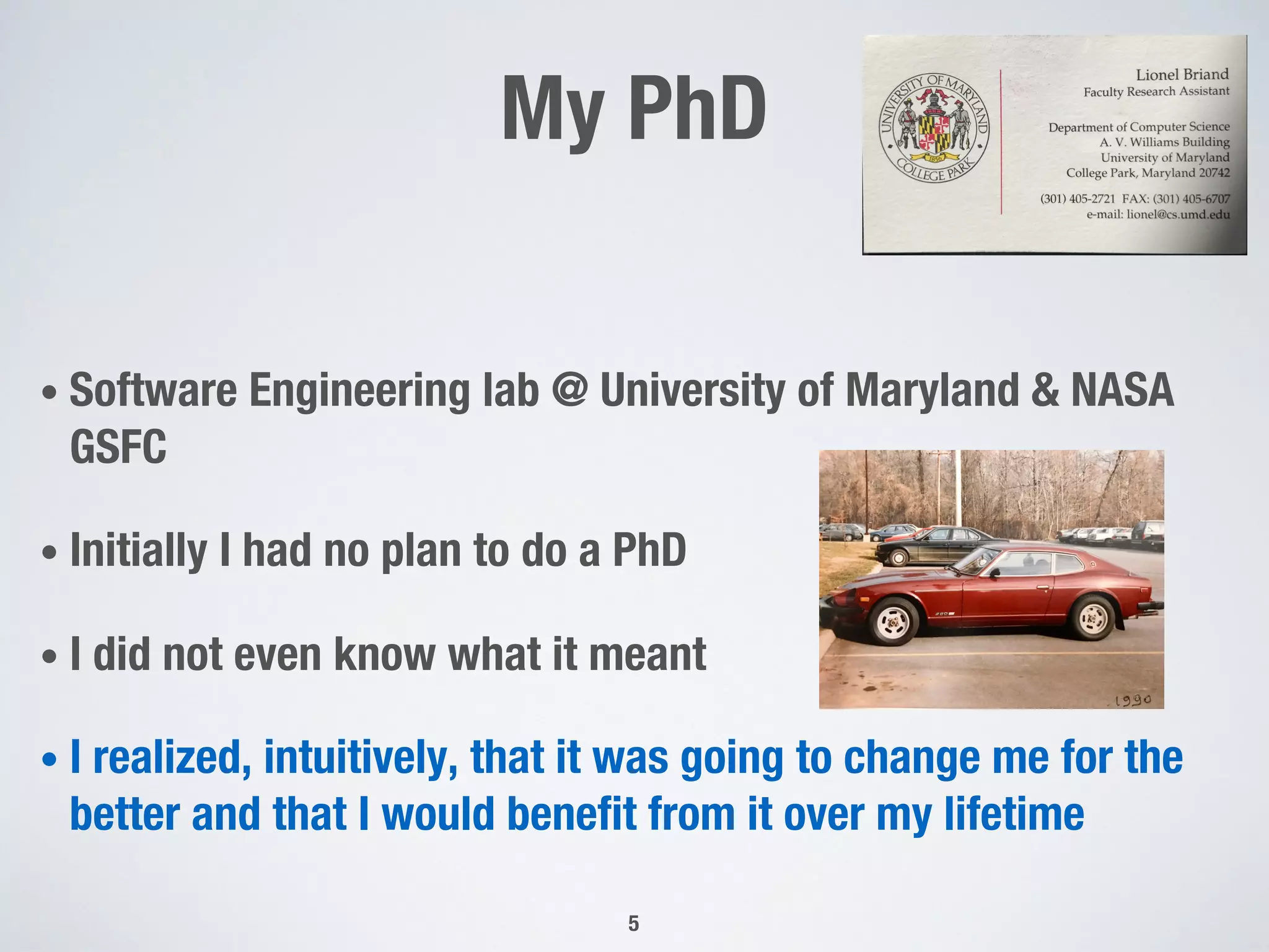 My PhD
• Software Engineering lab @ University of Maryland & NASA
GSFC
• Initially I had no plan to do a PhD
• I did not even know what it meant
• I realized, intuitively, that it was going to change me for the
better and that I would benefit from it over my lifetime
5
 