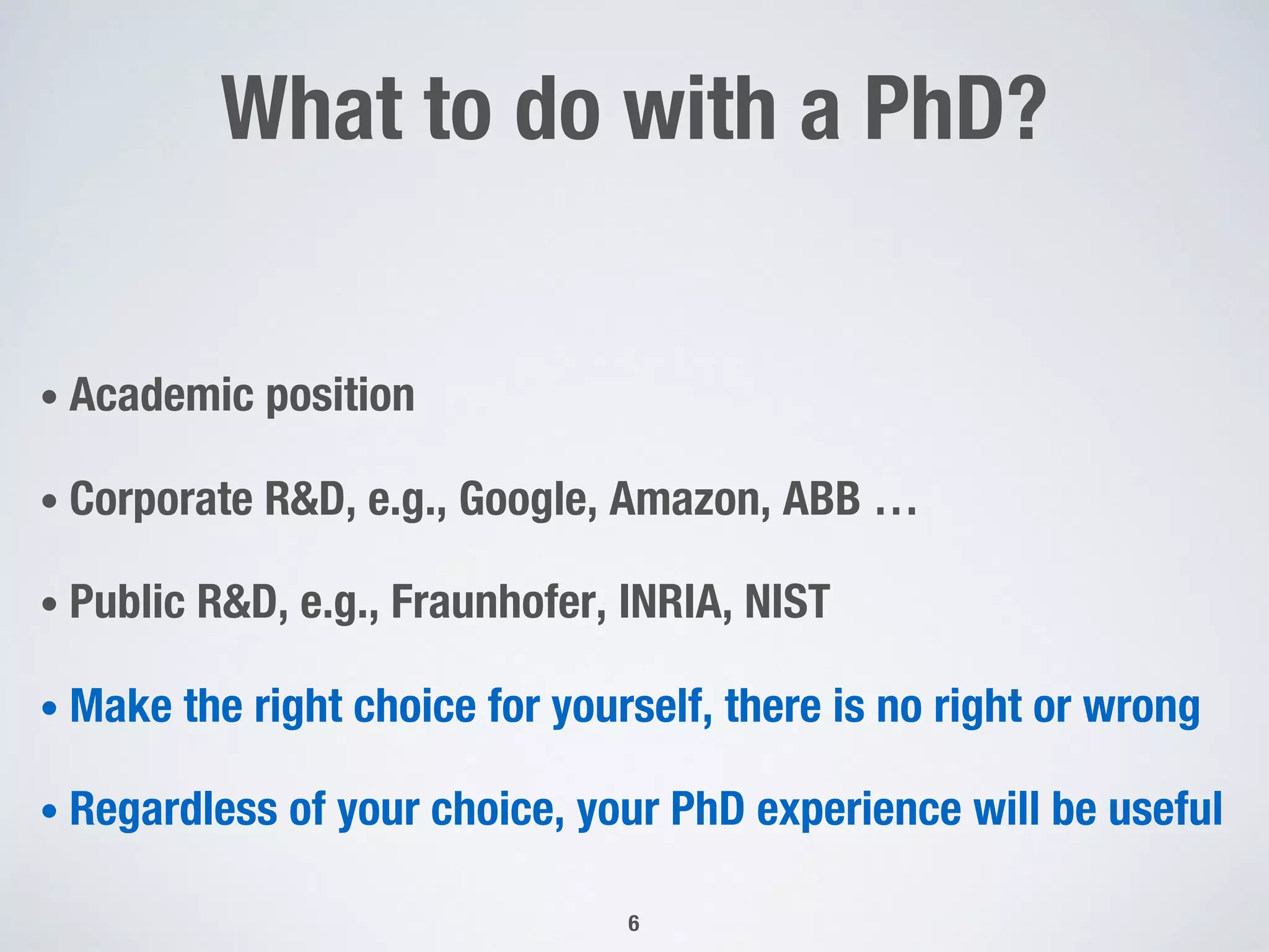 What to do with a PhD?
• Academic position
• Corporate R&D, e.g., Google, Amazon, ABB …
• Public R&D, e.g., Fraunhofer, INRIA, NIST
• Make the right choice for yourself, there is no right or wrong
• Regardless of your choice, your PhD experience will be useful
6
 