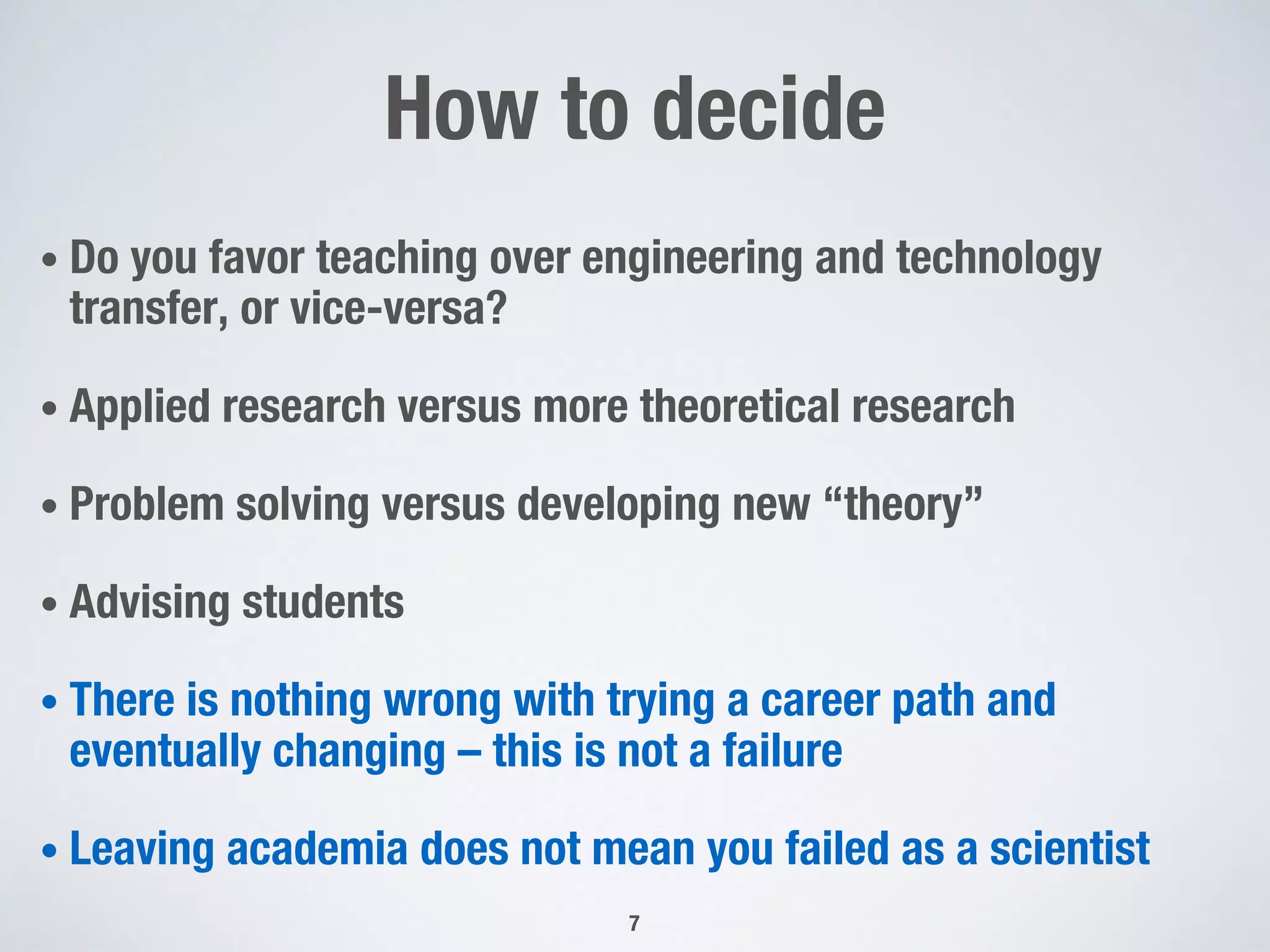 How to decide
• Do you favor teaching over engineering and technology
transfer, or vice-versa?
• Applied research versus more theoretical research
• Problem solving versus developing new “theory”
• Advising students
• There is nothing wrong with trying a career path and
eventually changing – this is not a failure
• Leaving academia does not mean you failed as a scientist
7
 