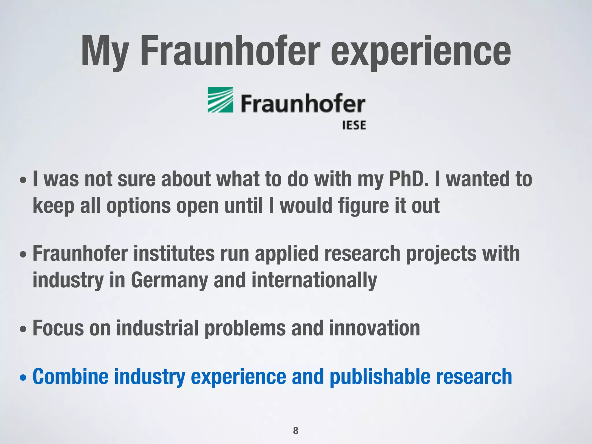 My Fraunhofer experience
• I was not sure about what to do with my PhD. I wanted to
keep all options open until I would figure it out
• Fraunhofer institutes run applied research projects with
industry in Germany and internationally
• Focus on industrial problems and innovation
• Combine industry experience and publishable research
8
 