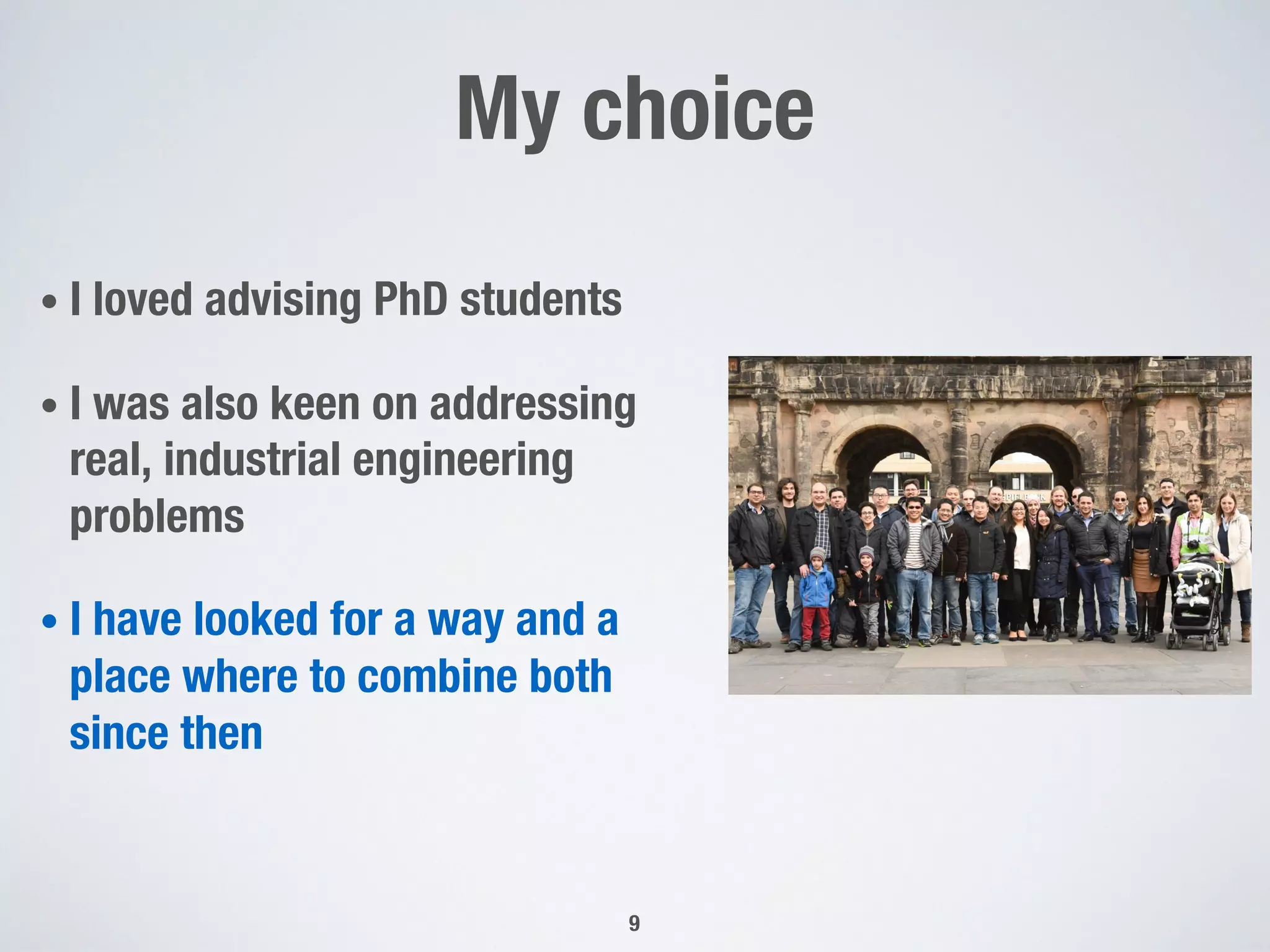 My choice
• I loved advising PhD students
• I was also keen on addressing
real, industrial engineering
problems
• I have looked for a way and a
place where to combine both
since then
9
 