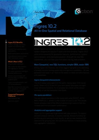Ingres 10.2 Benefits
Collect, manage, and share
spatial and relational data
Connect from leading spatial
applications
Build spatial-aware applications
Cost-effective mission-critical
24x7 enterprise support
What’s New in 10.2
50 geospatial data types
SQL syntax for data analytics
and aggregation abilities
Per-query parallelism setting to
improve performance
Simpler administration with
Remote GCA and DBMS level
authentication
Easier internationalization with
UTF-8 transliteration
New SQL functions for date and
time, conversion, IP network
address, and aggregation
Supported Geospatial
Platforms
Safe Software FME
GeoTools Library
Ingres 10.2
All-In-One Spatial and Relational Database
Actian Ingres is a leading enterprise-grade database management
system designed to reduce IT costs and time-to-value. Ingres 10.2
adds enhancements for geospatial features, performance, system
administration, and internationalization. And with its new SQL
capabilities, you can take your first steps into big data analytics.
More Geospatial, new SQL functions, simpler DBA, easier I18N
Among Ingres 10.2 features, one of the biggest highlights is the extending
of already industry-leading spatial data management capabilities – 50 new
geospatial data types in all. Read on for details on these and other features
and capabilities.
Ingres Geospatial enhancements
The 10.2 release adds eight 2-D (flat earth), twenty-seven 3-D (round
earth), fifteen 4-D (2-D and 3-D plus time series) data types and eight
linear reference functions. For a complete list, check out the release
summary, or see theGeospatial User Guide.
Per-query parallelism
You can now set parallelism at the query level using SELECT...WITH
MAX_PARALLELn, wheren is the number of cores to use. This simple
feature provides a test of the effect of parallelizing a query to help you
increase and fine-tune system performance.
Analytics and aggregation support
Ingres 10.2 is a good way to get started with data analytics. To support
standard analysis methods, it provides new SQL Window functions for
partitioning and ranking of query results, as well as new analytical SQL
extensions for grouping sets. And all of these features increase existing
data aggregation capabilities.
Data Sheet
 
