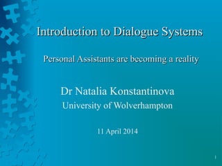 1
Introduction to Dialogue SystemsIntroduction to Dialogue Systems
Personal Assistants are becoming a realityPersonal Assistants are becoming a reality
Dr Natalia Konstantinova
University of Wolverhampton
11 April 2014
 