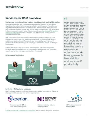 ServiceNow ITSM overview
Unchain your innovation with our modern, cloud-based, silo-busting ITSM solution
Improved employee and customer experiences are essential for successful
digital transformation. However, using multiple, non-integrated IT tools for your
digital transformation creates information silos. With disparate data processes
and excessive amounts of time and money spent on firefighting, you’re left with
limited resources to create delightful user experiences. ServiceNow® IT Service
Management (ITSM) provides a modern, cloud-based, silo-busting service
management solution.
With ServiceNow ITSM and the Now Platform® as your foundation, you can
consolidate your IT tools into our single data model to transform the service
experience, automate workflows, gain real-time visibility, and improve IT
productivity. It also enables you to switch your operational IT costs to strategic
investments.
Put IT in the driver’s seat for business transformation with ServiceNow ITSM.
Increase agility and lower costs by consolidating legacy tools into a modern,
easy-to-use service management solution in the cloud.
Advantages of ServiceNow
ServiceNow ITSM customer successes
Don’t just take our word for it—see how companies like yours use our IT Service
Management to elevate their service experiences.
Check out our ITSM customer success stories (filter by industry, geography, or solution).
1
With ServiceNow
ITSM and the Now
Platform®
as your
foundation, you
can consolidate
your IT tools into
our single data
model to trans-
form the service
experience,
automate work-
flows, gain real-
time visibility,
and improve IT
productivity.
$6M
Savings due to reduced
effort on IT maintenance,
avoided development
costs, and avoided
legacy solution costs
Now Platform®
90%
First call Resolution from a
more productive service
desk and improved
incident routing
7 months
Payback period on the
ServiceNow investment
Experian spends 80% of
their time on innovation.
Machine learning reduces
triaging by 35%.
VSP reduces response
times by 40%.
 
