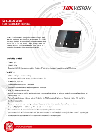 DS-K1T8105 Series
Face Recognition Terminal
DS-K1T8105 series Face Recognition Terminal adopts deep
learning algorithm, which helps to recognize the face faster
and more accurate. It also supports multiple authentication
modes: 1:N face picture match, IC card authentication, etc.
Face Recognition Terminal can apply to the scenarios of
buildings, businesses, and other important areas.
Available Models
• DS-K1T8105E
• DS-K1T8105M
* E represents the device supports swiping EM card. M represents the device supports swiping Mifare card.
Features
• Wall mounting and base mounting
• 5-inch LCD touch screen to display operation interface, etc.
• 0.3 MP wide-angle lens
• Face recognition distance: 0.3 m to 1 m
• High performance processor with deep learning algorithm
• Max. 1000 face pictures storage
• Multiple authentication modes: authentication by comparing face picture, by swiping card and comparing face picture, by
custom mode, etc.
• Applies face picture data and card data to the device via TCP/IP or uploading them to the device via the USB flash drive
• Stand-alone operation
• Transmits and saves the comparing results and the captured face pictures to the client software or others
• Supports TCP/IP, Wi-Fi , and EHome public network communication
• Connects to external access controller or card reader via Wiegand communication
• Connects to secure door control unit via RS-485 communication to avoid the door opening when the terminal is destroyed
• Watchdog design for protecting the device and ensuring device running properly
 