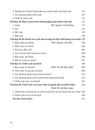 10
3. Nh÷ng yÕu tè ¶nh h−ëng ®Õn qu¸ tr×nh chiÕt xuÊt d−îc liÖu 151
4. C¸c ph−¬ng ph¸p chiÕt xuÊt 157
5. ThiÕt bÞ chiÕt xuÊt 161
Ch−¬ng 15. Mét sè qu¸ tr×nh th−êng gÆp ë giai ®o¹n tinh chÕ 177
1. L¾ng KS. NguyÔn ViÖt H−¬ng 177
2. Läc 181
3. KÕt tinh 187
4. HÊp phô 192
Ch−¬ng 16. Kü thuËt s¶n xuÊt mét sè nguyªn liÖu d−íi d¹ng cao thuèc 199
1. Kh¸i niÖm cao thuèc ThS. NguyÔn V¨n H©n 199
2. Ph©n lo¹i cao thuèc 200
3. KÜ thuËt ®iÒu chÕ 200
4. C¸c chØ tiªu chÊt l−îng cao thuèc 206
5. B¶o qu¶n, ghi nh·n 206
6. Mét sè vÝ dô cao thuèc 207
Ch−¬ng 17. ChiÕt xuÊt alcaloid 208
1. §¹i c−¬ng vÒ alcaloid PGS. TS. §ç H÷u NghÞ 208
2. TÝnh chÊt chung cña alcaloid 209
3. C¸c ph−¬ng ph¸p chung chiÕt alcaloid 210
4. C¸c ph−¬ng ph¸p t¸ch alcaloid d−íi d¹ng tinh khiÕt 213
5. ChiÕt xuÊt mét sè alcaloid 215
Ch−¬ng 18. ChiÕt xuÊt c¸c ho¹t chÊt cã nguån gèc tù nhiªn kh¸c 242
PGS. TS. §ç H÷u NghÞ
1. ChiÕt xuÊt artemisinin vμ acid artemisinic tõ c©y thanh hao hoa vμng 242
2. ChiÕt xuÊt rutin tõ hoa hoÌ 249
Tμi liÖu tham kh¶o 251
 