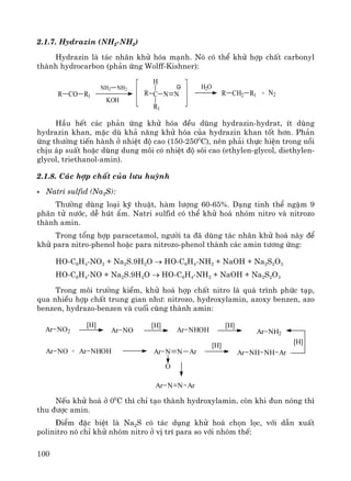 100
2.1.7. Hydrazin (NH2-NH2)
Hydrazin lμ t¸c nh©n khö hãa m¹nh. Nã cã thÓ khö hîp chÊt carbonyl
thμnh hydrocarbon (ph¶n øng Wolff-Kishner):
R CO R1
NH2 NH2
KOH
R C N N
H
R1
R CH2 R1 + N2
H2O
HÇu hÕt c¸c ph¶n øng khö hãa ®Òu dïng hydrazin-hydrat, Ýt dïng
hydrazin khan, mÆc dï kh¶ n¨ng khö hãa cña hydrazin khan tèt h¬n. Ph¶n
øng th−êng tiÕn hμnh ë nhiÖt ®é cao (150-2500
C), nªn ph¶i thùc hiÖn trong nåi
chÞu ¸p suÊt hoÆc dïng dung m«i cã nhiÖt ®é s«i cao (ethylen-glycol, diethylen-
glycol, triethanol-amin).
2.1.8. C¸c hîp chÊt cña l−u huúnh
Natri sulfid (Na2S):
Th−êng dïng lo¹i kü thuËt, hμm l−îng 60-65%. D¹ng tinh thÓ ngËm 9
ph©n tö n−íc, dÔ hót Èm. Natri sulfid cã thÓ khö ho¸ nhãm nitro vμ nitrozo
thμnh amin.
Trong tæng hîp paracetamol, ng−êi ta ®· dïng t¸c nh©n khö ho¸ nμy ®Ó
khö para nitro-phenol hoÆc para nitrozo-phenol thμnh c¸c amin t−¬ng øng:
HO-C6H4-NO2 + Na2S.9H2O → HO-C6H4-NH2 + NaOH + Na2S2O3
HO-C6H4-NO + Na2S.9H2O → HO-C6H4-NH2 + NaOH + Na2S2O3
Trong m«i tr−êng kiÒm, khö ho¸ hîp chÊt nitro lμ qu¸ tr×nh phøc t¹p,
qua nhiÒu hîp chÊt trung gian nh−: nitrozo, hydroxylamin, azoxy benzen, azo
benzen, hydrazo-benzen vμ cuèi cïng thμnh amin:
Ar NO2 Ar NO
[H] [H]
Ar NHOH Ar NH2
[H]
Ar NO Ar NHOH Ar N N Ar
O
+ Ar NH NH Ar
[H]
[H]
Ar N N Ar
NÕu khö ho¸ ë 00
C th× chØ t¹o thμnh hydroxylamin, cßn khi ®un nãng th×
thu ®−îc amin.
§iÓm ®Æc biÖt lμ Na2S cã t¸c dông khö ho¸ chän läc, víi dÉn xuÊt
polinitro nã chØ khö nhãm nitro ë vÞ trÝ para so víi nhãm thÕ:
 