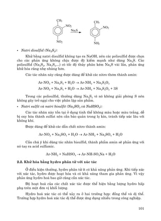 101
CH3
NO2
NO2
CH3
NO2
NH2
Na2S
Natri disulfid (Na2S2):
Khö b»ng natri disulfid kh«ng t¹o ra NaOH, nªn c¸c polisulfid ®−îc chän
cho c¸c ph¶n øng kh«ng chÞu ®−îc ®é kiÒm m¹nh nh− dïng Na2S. C¸c
polisulfid (Na2S2, Na2S5…) cã tèc ®é thñy ph©n kÐm Na2S vμi lÇn, ph¶n øng
khö hãa còng nhÑ nhμng h¬n.
C¸c t¸c nh©n nμy còng ®−îc dïng ®Ó khö c¸c nitro th¬m thμnh amin:
Ar-NO2 + Na2S2 + H2O → Ar-NH2 + Na2S2O3
Ar-NO2 + Na2S5 + H2O → Ar-NH2 + Na2S2O3 + 3S
Trong c¸c polisulfid, th−êng dïng Na2S2 v× nã kh«ng gi¶i phãng S nªn
kh«ng g©y trë ng¹i cho viÖc ph©n lËp s¶n phÈm.
Natri sulfit vμ natri bisulfit (Na2SO3 vμ NaHSO3):
C¸c t¸c nh©n nμy tån t¹i ë d¹ng tinh thÓ kh«ng mμu hoÆc mμu tr¾ng, dÔ
bÞ oxy hãa thμnh sulfat nªn cÇn b¶o qu¶n trong lä kÝn, tr¸nh tiÕp xóc l©u víi
kh«ng khÝ.
§−îc dïng ®Ó khö c¸c dÉn chÊt nitro thμnh amin:
Ar-NO2 + Na2SO3 + H2O → Ar-NH2 + Na2SO4 + H2O
CÇn chó ý khi dïng t¸c nh©n bisulfid, thμnh phÈm amin sÏ ph¶n øng víi
nã taä ra acid sulfamic.
Ar-NH2 + NaHSO4 → Ar-NH-SO3Na + H2O
2.2. Khö hãa b»ng hydro ph©n tö víi xóc t¸c
ë ®iÒu kiÖn th−êng, hydro ph©n tö Ýt cã kh¶ n¨ng ph¶n øng. Khi tiÕp xóc
víi xóc t¸c, hydro ®−îc ho¹t hãa vμ cã kh¶ n¨ng tham gia ph¶n øng. V× vËy
ph¶n øng hydro ho¸ bao giê còng cÇn xóc t¸c.
§é ho¹t ho¸ cña c¸c chÊt xóc t¸c ®−îc thÓ hiÖn b»ng l−îng hydro hÊp
phô trªn mét ®¬n vÞ khèi l−îng.
Hydro ho¸ xóc t¸c cã thÓ x¶y ra ë hai tr−êng hîp: ®ång thÓ vμ dÞ thÓ.
Tr−êng hîp hydro ho¸ xóc t¸c dÞ thÓ ®−îc øng dông nhiÒu trong c«ng nghiÖp.
 