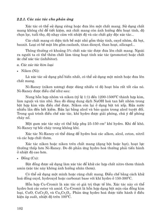 102
2.2.1. C¸c xóc t¸c cho ph¶n øng
Xóc t¸c cã thÓ sö dông riªng hoÆc ®−a lªn mét chÊt mang. Sö dông chÊt
mang kh«ng chØ ®Ó tiÕt kiÖm, mμ chÊt mang cßn ¶nh h−ëng ®Õn ho¹t tÝnh, ®é
chän läc, tuæi thä, ®é nh¹y c¶m víi nhiÖt ®é vμ c¸c chÊt g©y ®éc xóc t¸c...
C¸c chÊt mang cã diÖn tÝch bÒ mÆt nhá gåm thñy tinh, oxyd nh«m, ®¸ bät,
bauxit. Lo¹i cã bÒ mÆt lín gåm caolanh, titan dioxyd, than ho¹t, silicagel...
Th«ng th−êng cã kho¶ng 5% chÊt xóc t¸c ®−îc ®−a lªn chÊt mang. Ngoμi
ra ng−êi ta cã thÓ thªm chÊt lμm t¨ng ho¹t tÝnh xóc t¸c (promotor) hoÆc chÊt
øc chÕ xóc t¸c (inhibitor).
a. C¸c xóc t¸c kim lo¹i
• Niken (Ni):
Lμ xóc t¸c sö dông phæ biÕn nhÊt, cã thÓ sö dông mét m×nh hoÆc ®−a lªn
chÊt mang.
Ni-Raney (niken x−¬ng) ®−îc dïng nhiÒu v× ®é ho¹t hãa rÊt tèt cña nã.
Ni-Raney ®−îc ®iÒu chÕ nh− sau:
Nung hçn hîp nh«m vμ niken (tû lÖ 1:1) ®Õn 1200-15000
C thμnh hîp kim,
lμm nguéi vμ t¸n nhá. Sau ®ã dïng dung dÞch NaOH hoμ tan hÕt nh«m trong
bét hîp kim võa ®iÒu chÕ ®−îc. Niken cßn l¹i ë d¹ng bét t¬i xèp. Röa n−íc
nhiÒu lÇn ®Õn hÕt kiÒm. Röa l¹i b»ng alcol vμ b¶o qu¶n trong alcol tuyÖt ®èi.
Trong qu¸ tr×nh ®iÒu chÕ xóc t¸c, khÝ hydro ®−îc gi¶i phãng, chó ý ®Ò phßng
ch¸y næ.
Mét gam xóc t¸c nμy cã thÓ hÊp phô 25-150 cm3
khÝ hydro. Khi ®Ó kh«,
Ni-Raney tù bèc ch¸y trong kh«ng khÝ.
Xóc t¸c Ni-Raney cã thÓ dïng ®Ó hydro ho¸ c¸c alken, alcol, ceton, nitril
vμ c¸c hîp chÊt th¬m.
Xóc t¸c niken hoÆc niken trªn chÊt mang (d¹ng bét hoÆc h¹t), ho¹t lùc
th−êng thÊp h¬n Ni-Raney. Do ®ã ph¶n øng hydro ho¸ th−êng ph¶i tiÕn hμnh
ë nhiÖt ®é cao h¬n.
• §ång (Cu):
Bét ®ång ®−îc sö dông lμm xóc t¸c ®Ó khö c¸c hîp chÊt nitro th¬m thμnh
amin (xóc t¸c nμy kh«ng ¶nh h−ëng nh©n th¬m).
Cã thÓ sö dông mét m×nh hoÆc cïng chÊt mang. §iÒu chÕ b»ng c¸ch khö
ho¸ ®ång oxyd, hydroxyd hoÆc carbonat base víi khÝ hydro ë 150-3000
C.
Hçn hîp Cu-Cromit lμ xóc t¸c cã gi¸ trÞ thùc tÕ lín. Xóc t¸c nμy cã thÓ
hydro ho¸ c¸c ester vμ amid. Cu-Cromit lμ hçn hîp d¹ng bét mÞn cña ®ång kim
lo¹i, CuO, CuCr2O4 vμ Cu2Cr2O4. Ph¶n øng hydro ho¸ ®−îc tiÕn hμnh ë ®iÒu
kiÖn ¸p suÊt, nhiÖt ®é trªn 1000
C.
 