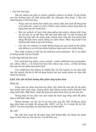 103
• C¸c kim lo¹i quý:
Xóc t¸c nhãm nμy gåm cã: platin, palladi, rutheni vμ rhodi. V× gi¸ thμnh
cao nªn th−êng trén víi chÊt mang (®Êt sÐt, silicagel, than ho¹t...). Xóc t¸c
chøa kho¶ng 3-10% kim lo¹i.
− Platin xóc t¸c hydro ho¸ nhiÒu lo¹i nhãm chøc mét c¸ch dÔ dμng (trõ
acid caboxylic, amid vμ ester). Platin oxyd, platin clorid còng ®−îc sö
dông lμm xóc t¸c hydro ho¸.
− Xóc t¸c palladi vÒ ho¹t tÝnh còng gièng nh− platin nh−ng tÝnh chän
läc tèt h¬n vμ cã thÓ thay ®æi tuú c¸ch ®iÒu chÕ. Cã thÓ sö dông ®Ó
khö ho¸ hÇu hÕt c¸c nhãm chøc, nh−ng ho¹t tÝnh yÕu h¬n platin khi
dïng ®Ó khö ceton m¹ch th¼ng vμ nh©n th¬m. Ph¶n øng hydro ho¸
th−êng tiÕn hμnh ë ¸p suÊt th−êng.
− C¸c xóc t¸c rutheni vμ rhodi kh«ng tham gia qu¸ tr×nh hydro ph©n,
nªn kh«ng sî nã c¾t lo¹i nhãm hydroxy hoÆc amin trªn nh©n th¬m.
Duy nhÊt rutheni cã thÓ xóc t¸c khö ho¸ acid carboxylic. Nã cã −u ®iÓm
lμ kh«ng bÞ ®éc bëi l−u huúnh.
b. C¸c hîp chÊt phi kim lo¹i
C¸c oxyd-kim lo¹i (kÏm, crom, vanadi…) hoÆc sulfid-kim lo¹i (molypden,
s¾t, coban, niken…) vμ boron-kim lo¹i (s¾t, niken, b¹c, crom...) Ýt khi sö dông
lμm xóc t¸c cho ph¶n øng hydro ho¸.
C¸c sulfid-kim lo¹i kh«ng bÞ nhiÔm ®éc víi l−u huúnh vμ c¸c hîp chÊt
cña l−u huúnh. Do ®ã cã thÓ sö dông hydro ho¸ hay hydro ph©n c¸c hîp chÊt
chøa l−u huúnh.
2.2.2. C¸c yÕu tè ¶nh h−ëng ®Õn ph¶n øng hydro ho¸
NhiÖt ®é:
Còng nh− c¸c ph¶n øng ho¸ häc kh¸c, khi nhiÖt ®é t¨ng th× tèc ®é ph¶n
øng hydro ho¸ còng t¨ng, nh−ng ph¶n øng kh«ng mong muèn dehydro ho¸
còng xuÊt hiÖn. MÆt kh¸c, nhiÖt ®é t¨ng lμm gi¶m tÝnh chän läc cña xóc t¸c.
Trong thùc tÕ cÇn ph¶i t×m mét nhiÖt ®é thÝch hîp thÊp nhÊt ®Ó ph¶n
øng cã thÓ thùc hiÖn ®−îc.
Th«ng th−êng, víi xóc t¸c lμ c¸c kim lo¹i quý (Pt, Pd), Ni-Raney ph¶n
øng tiÕn hμnh tõ nhiÖt ®é phßng ®Õn 1500
C; víi Ni, Cu ë nhiÖt ®é tõ 150-
2500
C. C¸c kim lo¹i kh¸c vμ oxyd kim lo¹i tõ 250-4000
C.
¸p suÊt:
¸p suÊt lμm t¨ng tèc ®é ph¶n øng, ¶nh h−ëng ®Õn c©n b»ng cña ph¶n
øng vμ tÝnh chän läc cña xóc t¸c. Cô thÓ nh− sau:
 