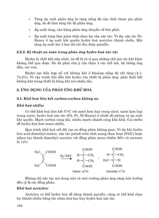 104
+ T¨ng ¸p suÊt ph¶n øng lμ t¨ng nång ®é cña chÊt tham gia ph¶n
øng, do ®ã lμm t¨ng tèc ®é ph¶n øng.
+ ¸p suÊt t¨ng, c©n b»ng ph¶n øng chuyÓn vÒ bªn ph¶i.
+ ¸p suÊt t¨ng lμm gi¶m tÝnh chän läc cña xóc t¸c. VÝ dô: xóc t¸c Ni-
Raney ë ¸p suÊt khÝ quyÓn hydro ho¸ acetylen thμnh olefin. Khi
t¨ng ¸p suÊt lªn 3 bar th× chØ thu ®−îc parafin.
2.2.3. Kü thuËt an toμn trong ph¶n øng hydro ho¸ xóc t¸c
Hydro lμ chÊt khÝ nhÑ nhÊt, nã dÔ bÞ rß rØ qua nh÷ng chç mμ c¸c khÝ kh¸c
kh«ng thÓ qua ®−îc. Do ®ã ph¶i chó ý cÈn thËn ë c¸c chç nèi, hÖ thèng èng
dÉn, c¸c van.
Hydro t¹o hçn hîp næ víi kh«ng khÝ ë kho¶ng nång ®é rÊt réng (4,1-
74,2%). V× vËy tr−íc khi dÉn khÝ hydro vμo thiÕt bÞ ph¶n øng, ph¶i ®uæi hÕt
kh«ng khÝ trong thiÕt bÞ b»ng khÝ tr¬ nhiÒu lÇn.
3. øng dông cña Ph¶n øng Khö ho¸
3.1. Khö ho¸ liªn kÕt carbon-carbon kh«ng no
Khö ho¸ olefin:
Cã thÓ khö ho¸ liªn kÕt C=C víi natri kim lo¹i trong alcol, natri kim lo¹i
trong amin, hydro ho¸ xóc t¸c (Pd, Pt, Ni-Raney) ë nhiÖt ®é phßng vμ ¸p suÊt
khÝ quyÓn. M¹ch carbon cμng dμi, nhiÒu m¹ch nh¸nh cμng khã khö. Cis-olefin
dÔ hydro ho¸ h¬n trans-olefin.
Qu¸ tr×nh khö ho¸ nèi ®«i t¹o ra ®ång ph©n kh«ng gian. VÝ dô khi hydro
ho¸ acid dimethyl-maleic, xóc t¸c paladi trªn chÊt mang than ho¹t (Pd/C) hoÆc
niken t¹o thμnh dimethyl succinic víi ®ång ph©n mezo chiÕm 86% vμ racemic
lμ 14%:
COOH
C
H3C
C
H3C COOH
H2/ Pd/C
CH3
CH3
COOH
C
C
COOH
H
H H
CH3
COOH
C
C
COOH
H
H3C
+
(mezo 86%) (racemic 14 %)
Kh«ng chØ xóc t¸c mμ dung m«i vμ m«i tr−êng ph¶n øng còng ¶nh h−ëng
®Õn tû lÖ c¸c ®ång ph©n.
Khö ho¸ acetylen:
Acetylen cã thÓ hydro ho¸ dÔ dμng thμnh parafin, còng cã thÓ khö chän
läc thμnh olefin b»ng t¸c nh©n ho¸ häc hay hydro ho¸ xóc t¸c.
 
