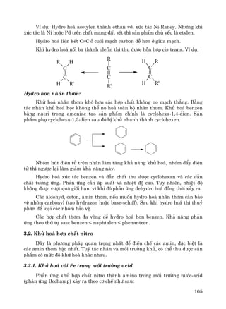 105
VÝ dô: Hydro ho¸ acetylen thμnh ethan víi xóc t¸c Ni-Raney. Nh−ng khi
xóc t¸c lμ Ni hoÆc Pd trªn chÊt mang ®Êt sÐt th× s¶n phÈm chñ yÕu lμ etylen.
Hydro ho¸ liªn kÕt C≡C ë cuèi m¹ch carbon dÔ h¬n ë gi÷a m¹ch.
Khi hydro ho¸ nèi ba thμnh olefin th× thu ®−îc hçn hîp cis-trans. VÝ dô:
Hydro ho¸ nh©n th¬m:
Khö ho¸ nh©n th¬m khã h¬n c¸c hîp chÊt kh«ng no m¹ch th¼ng. B»ng
t¸c nh©n khö ho¸ häc kh«ng thÓ no ho¸ toμn bé nh©n th¬m. Khö ho¸ benzen
b»ng natri trong amoniac t¹o s¶n phÈm chÝnh lμ cyclohexa-1,4-dien. S¶n
phÈm phô cyclohexa-1,3-dien sau ®ã bÞ khö nhanh thμnh cyclohexen.
Nhãm hót ®iÖn tö trªn nh©n lμm t¨ng kh¶ n¨ng khö ho¸, nhãm ®Èy ®iÖn
tö th× ng−îc l¹i lμm gi¶m kh¶ n¨ng nμy.
Hydro ho¸ xóc t¸c benzen vμ dÉn chÊt thu ®−îc cyclohexan vμ c¸c dÉn
chÊt t−¬ng øng. Ph¶n øng cÇn ¸p suÊt vμ nhiÖt ®é cao. Tuy nhiªn, nhiÖt ®é
kh«ng ®−îc v−ît qu¸ giíi h¹n, v× khi ®ã ph¶n øng dehydro ho¸ ®ång thêi x¶y ra.
C¸c aldehyd, ceton, amin th¬m, nÕu muèn hydro ho¸ nh©n th¬m cÇn b¶o
vÖ nhãm carbonyl (t¹o hydrazon hoÆc base-schiff). Sau khi hydro ho¸ th× thuû
ph©n ®Ó lo¹i c¸c nhãm b¶o vÖ.
C¸c hîp chÊt th¬m ®a vßng dÔ hydro ho¸ h¬n benzen. Kh¶ n¨ng ph¶n
øng theo thø tù sau: benzen < naphtalen < phenantren.
3.2. Khö ho¸ hîp chÊt nitro
§©y lμ ph−¬ng ph¸p quan träng nhÊt ®Ó ®iÒu chÕ c¸c amin, ®Æc biÖt lμ
c¸c amin th¬m bËc nhÊt. Tuú t¸c nh©n vμ m«i tr−êng khö, cã thÓ thu ®−îc s¶n
phÈm cã møc ®é khö ho¸ kh¸c nhau.
3.2.1. Khö ho¸ víi Fe trong m«i tr−êng acid
Ph¶n øng khö hîp chÊt nitro thμnh amino trong m«i tr−êng n−íc-acid
(ph¶n øng Bechamp) x¶y ra theo c¬ chÕ nh− sau:
C
C
HR
H R'
C
C
R
R'
C
C
RH
H R'
 