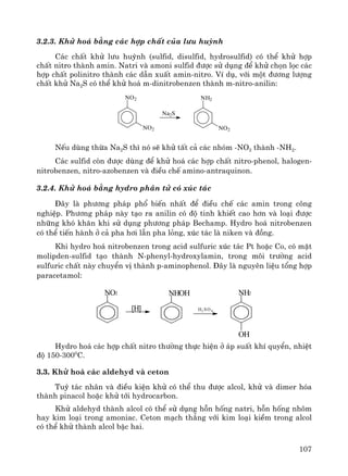 107
3.2.3. Khö ho¸ b»ng c¸c hîp chÊt cña l−u huúnh
C¸c chÊt khö l−u huúnh (sulfid, disulfid, hydrosulfid) cã thÓ khö hîp
chÊt nitro thμnh amin. Natri vμ amoni sulfid ®−îc sö dông ®Ó khö chän läc c¸c
hîp chÊt polinitro thμnh c¸c dÉn xuÊt amin-nitro. VÝ dô, víi mét ®−¬ng l−îng
chÊt khö Na2S cã thÓ khö ho¸ m-dinitrobenzen thμnh m-nitro-anilin:
NO2
NO2
Na2S
NH2
NO2
NÕu dïng thõa Na2S th× nã sÏ khö tÊt c¶ c¸c nhãm -NO2 thμnh -NH2.
C¸c sulfid cßn ®−îc dïng ®Ó khö ho¸ c¸c hîp chÊt nitro-phenol, halogen-
nitrobenzen, nitro-azobenzen vμ ®iÒu chÕ amino-antraquinon.
3.2.4. Khö ho¸ b»ng hydro ph©n tö cã xóc t¸c
§©y lμ ph−¬ng ph¸p phæ biÕn nhÊt ®Ó ®iÒu chÕ c¸c amin trong c«ng
nghiÖp. Ph−¬ng ph¸p nμy t¹o ra anilin cã ®é tinh khiÕt cao h¬n vμ lo¹i ®−îc
nh÷ng khã kh¨n khi sö dông ph−¬ng ph¸p Bechamp. Hydro ho¸ nitrobenzen
cã thÓ tiÕn hμnh ë c¶ pha h¬i lÉn pha láng, xóc t¸c lμ niken vμ ®ång.
Khi hydro ho¸ nitrobenzen trong acid sulfuric xóc t¸c Pt hoÆc Co, cã mÆt
molipden-sulfid t¹o thμnh N-phenyl-hydroxylamin, trong m«i tr−êng acid
sulfuric chÊt nμy chuyÓn vÞ thμnh p-aminophenol. §©y lμ nguyªn liÖu tæng hîp
paracetamol:
NO2
[H]
NHOH
H2 SO 4
NH2
OH
Hydro ho¸ c¸c hîp chÊt nitro th−êng thùc hiÖn ë ¸p suÊt khÝ quyÓn, nhiÖt
®é 150-3000
C.
3.3. Khö ho¸ c¸c aldehyd vμ ceton
Tuú t¸c nh©n vμ ®iÒu kiÖn khö cã thÓ thu ®−îc alcol, khö vμ dimer hãa
thμnh pinacol hoÆc khö tíi hydrocarbon.
Khö aldehyd thμnh alcol cã thÓ sö dông hçn hèng natri, hçn hèng nh«m
hay kim lo¹i trong amoniac. Ceton m¹ch th¼ng víi kim lo¹i kiÒm trong alcol
cã thÓ khö thμnh alcol bËc hai.
 