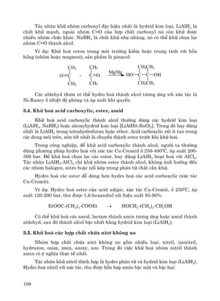108
T¸c nh©n khö nhãm carbonyl ®Æc hiÖu nhÊt lμ hydrid kim lo¹i. LiAlH4 lμ
chÊt khö m¹nh, ngoμi nhãm C=O cña hîp chÊt carbonyl nã cßn khö ®−îc
nhiÒu nhãm chøc kh¸c. NaBH4 lμ chÊt khö nhÑ nhμng, nã cã thÓ khö chän läc
nhãm C=O thμnh alcol.
VÝ dô: Khö ho¸ ceton trong m«i tr−êng kiÒm hoÆc trung tÝnh víi hçn
hèng (nh«m hoÆc magnesi), s¶n phÈm lμ pinacol:
CH3
C
CH3
O +
CH3
C
CH3
O
Mg/Hg
C CHO
CH3
CH3
OH
CH3
CH3
C¸c aldehyd th¬m cã thÓ hydro ho¸ thμnh alcol t−¬ng øng víi xóc t¸c lμ
Ni-Raney ë nhiÖt ®é phßng vμ ¸p suÊt khÝ quyÓn.
3.4. Khö ho¸ acid carboxylic, ester, amid
Khö ho¸ acid carboxylic thμnh alcol th−êng dïng c¸c hydrid kim lo¹i
(LiAlH4, NaBH4) hoÆc alcoxyhydrid kim lo¹i [LiAlH(t.BuO)3]. Trong ®ã hay dïng
nhÊt lμ LiAlH4 trong tetrahydrofuran hoÆc ether. Acid carboxylic rÊt Ýt tan trong
c¸c dung m«i trªn, nªn tèt nhÊt lμ chuyÓn thμnh ester tr−íc khi khö ho¸.
Trong c«ng nghiÖp, ®Ó khö acid carboxylic thμnh alcol, ng−êi ta th−êng
dïng ph−¬ng ph¸p hydro ho¸ víi xóc t¸c Cu-Cromid ë 250-4000
C, ¸p suÊt 200-
300 bar. §Ó khö ho¸ chän läc c¸c ester, hay dïng LiAlH4 ho¹t ho¸ víi AlCl3.
T¸c nh©n LiAlH4-AlCl3 chØ khö nhãm ester thμnh alcol, kh«ng ¶nh h−ëng ®Õn
c¸c nhãm halogen, nitro hoÆc nèi kÐp trong ph©n tö chÊt cÇn khö.
Hydro ho¸ c¸c ester dÔ dμng h¬n hydro ho¸ c¸c acid carboxylic (xóc t¸c
Cu-Cromit).
VÝ dô: Hydro ho¸ ester cña acid adipic, xóc t¸c Cu-Cromit, ë 2500
C, ¸p
suÊt 120-200 bar, thu ®−îc 1,6-hexandiol víi hiÖu suÊt 85-90%:
EtOOC-(CH2)4-COOEt → HOCH2-(CH2)4-CH2OH
Cã thÓ khö ho¸ c¸c amid, lactam thμnh amin t−¬ng øng hoÆc amid thμnh
aldehyd, sau ®ã thμnh alcol bËc nhÊt b»ng hydrid kim lo¹i (LiAlH4).
3.5. Khö ho¸ c¸c hîp chÊt chøa nit¬ kh«ng no
Nhãm hîp chÊt chøa nit¬ kh«ng no gåm nhiÒu lo¹i: nitril, izonitril,
hydrazon, oxim, imin, azoxy, azo. Trong ®ã viÖc khö ho¸ nhãm nitril thμnh
amin cã ý nghÜa thùc tÕ nhÊt.
T¸c nh©n khö nitril thÝch hîp lμ hydro ph©n tö vμ hydrid kim lo¹i (LiAlH4).
Hydro ho¸ nitril víi xóc t¸c, thu ®−îc hçn hîp amin bËc mét vμ bËc hai:
 