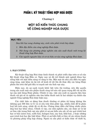 11
PhÇn I. Kü thuËt tæng hîp ho¸ d−îc
Ch−¬ng 1
Mét sè KiÕn thøc chung
vÒ c«ng nghiÖp ho¸ d−îc
Môc tiªu
Sau khi häc xong ch−¬ng nμy, sinh viªn ph¶i tr×nh bμy ®−îc:
1. Bèn ®Æc ®iÓm cña c«ng nghiÖp Ho¸ d−îc.
2. Néi dung cña ph−¬ng ph¸p nghiªn cøu s¶n xuÊt thuèc míi trong kü
thuËt tæng hîp Ho¸ d−îc.
3. C¸c nguån nguyªn liÖu v« c¬ vμ h÷u c¬ cña c«ng nghiÖp Ho¸ d−îc.
1. §¹i c−¬ng
Kü thuËt tæng hîp Ho¸ d−îc h×nh thμnh vμ ph¸t triÓn dùa trªn c¬ së cña
Kü thuËt tæng hîp H÷u c¬. Ngμy nay nã ®· trë thμnh mét ngμnh khoa häc
riªng biÖt víi mét tiÒm n¨ng v« cïng to lín. Mét mÆt do nhu cÇu ®iÒu trÞ ngμy
cμng t¨ng, mÆt kh¸c do lîi Ých vÒ kinh tÕ rÊt lín ®· thóc ®Èy c¸c h·ng D−îc
phÈm lín trªn thÕ giíi ®Çu t− m¹nh mÏ vμo lÜnh vùc nμy.
HiÖn nay, do sù c¹nh tranh khèc liÖt trªn thÞ tr−êng, nªn ®éc quyÒn
trong s¶n xuÊt mét s¶n phÈm thuèc cμng trë nªn rÊt quan träng ®èi víi sù tån
t¹i cña mét h·ng D−îc phÈm. ChÝnh v× vËy, viÖc s¶n xuÊt ra nguyªn liÖu lμm
thuèc víi gi¸ rÎ vμ nghiªn cøu t×m kiÕm thuèc míi lμ hai nhiÖm vô chÝnh cña
ngμnh C«ng nghiÖp Ho¸ d−îc hiÖn nay.
C¸c chÊt h÷u c¬ dïng lμm thuèc th−êng cã ph©n tö l−îng kh«ng lín
(kh«ng qu¸ 500 ®¬n vÞ C) vμ cã cÊu tróc kh¸ phøc t¹p, nhiÒu chÊt dÔ bÞ ph©n
huû bëi ¸nh s¸ng, nhiÖt ®é vμ ®é Èm. Chóng ®−îc ®iÒu chÕ b»ng nhiÒu ph¶n
øng ho¸ häc kh¸c nhau. ChÝnh v× vËy, c¸c nhμ nghiªn cøu, c¸c d−îc sü vμ kü
s− lμm viÖc trong lÜnh vùc nμy ph¶i cã sù am hiÓu s©u s¾c vÒ c¸c qu¸ tr×nh ho¸
häc c¬ b¶n (nitro ho¸, sulfo ho¸, halogen ho¸, oxy ho¸, khö ho¸...) hoÆc nh÷ng
qu¸ tr×nh ho¸ häc ®Æc biÖt kh¸c. Ph¶i cã sù hiÓu biÕt c¬ b¶n vÒ c¸c nhãm thuèc
vμ ph−¬ng ph¸p tæng hîp chóng. Ngoμi ra cÇn ph¶i cã kiÕn thøc vÒ thiÕt bÞ,
 