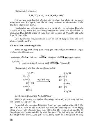110
Ph−¬ng tr×nh ph¶n øng:
C6H5-NO2 + 3H2 → C6H5NH2 + 2H2O
Nitrobenzen ®−îc ho¸ h¬i råi dÉn vμo cét ph¶n øng chøa xóc t¸c ®ång-
amonium-nitrat. KhÝ hydro ®−îc dÉn vμo cïng chiÒu víi h¬i nitrobenzen. Ph¶n
øng ®−îc thùc hiÖn ë 2000
C.
Hçn hîp h¬i sau ph¶n øng ®−îc ng−ng tô, ®Ó yªn cho t¸ch pha. Pha trªn
lμ n−íc chøa 4% anilin hoμ tan trong nitrobenzen, chiÕt thu håi ®Ó ®−a l¹i
ph¶n øng. Pha d−íi lμ anilin cã chøa 0,5% nitrobenzen vμ 5% n−íc, cÊt ph©n
®o¹n ®Ó thu anilin.
Cø 1 kg xóc t¸c ®ång-amonium-nitrat cã thÓ sö dông ®Ó ®iÒu chÕ ®−îc
kho¶ng 1500 kg anilin.
5.2. S¶n xuÊt sorbit tõ glucose
Sorbit lμ hîp chÊt trung gian trong qu¸ tr×nh tæng hîp vitamin C. Qu¸
tr×nh ®ã tãm t¾t nh− sau:
d-Sorbitd-Glucose
H2/Ni [O]
l-Sorbose Aceton Diaceton-sorbose
O2/NaOH
Diaceton-2-ceto-l-gulonic acid enol hãa Vitamin C
Ph−¬ng tr×nh khö ho¸ glucose thμnh sorbit:
CH2OH
CH
C
C
CH
C
HO
HO
OH
HO
O
H
H
H
H2 / Ni-Raney
CH2OH
CH
C
C
CH
HO
HO
OH
HO
H
H
CH2OH
C¸ch tiÕn hμnh hydro ho¸ nh− sau:
ThiÕt bÞ ph¶n øng lμ autoclav b»ng thÐp, cã hai vá, m¸y khuÊy má neo,
van tho¸t khÝ, èng nhiÖt kÕ…
Dung dÞch glucose nång ®é 50-55% ®−îc cho vμo autoclav, ®iÒu chØnh ®Õn
pH = 8,3-8,4. TiÕp ®ã cho Ni-Raney võa ®iÒu chÕ (kho¶ng 5% so víi träng
l−îng glucose) vμo nåi ph¶n øng. §uæi hÕt kh«ng khÝ trong nåi vμ nÐn khÝ H2
(hμm l−îng 99,5%) vμo ®Õn khi ¸p suÊt ®¹t 80 at. Cho h¬i nãng vμo vá nåi vμ
®−a nhiÖt ®é lªn 1350
C. Lu«n gi÷ ¸p suÊt trong nåi lμ 80 at b»ng c¸ch bæ sung
 