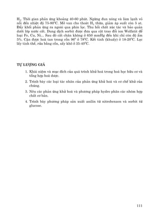 111
H2. Thêi gian ph¶n øng kho¶ng 40-60 phót. Ngõng ®un nãng vμ lμm l¹nh vá
nåi ®Õn nhiÖt ®é 75-800
C. Më van cho tho¸t H2 thõa, gi¶m ¸p suÊt cßn 5 at.
§Èy khèi ph¶n øng ra ngoμi qua phin läc. Thu håi chÊt xóc t¸c vμ b¶o qu¶n
d−íi líp n−íc cÊt. Dung dÞch sorbit ®−îc ®−a qua cét trao ®æi ion Wolfatit ®Ó
lo¹i Fe, Cu, Ni... Sau ®ã cÊt ch©n kh«ng ë 650 mmHg ®Õn khi chØ cßn ®é Èm
5%. CÆn ®−îc hoμ tan trong cån 960
ë 780
C. KÕt tinh (khuÊy) ë 18-200
C. Läc
lÊy tinh thÓ, röa b»ng cån, sÊy kh« ë 35-400
C.
Tù l−îng gi¸
1. Kh¸i niÖm vμ môc ®Ých cña qu¸ tr×nh khö ho¸ trong ho¸ häc h÷u c¬ vμ
tæng hîp ho¸ d−îc.
2. Tr×nh bμy c¸c lo¹i t¸c nh©n cña ph¶n øng khö ho¸ vμ c¬ chÕ khö cña
chóng.
3. Nªu c¸c ph¶n øng khö ho¸ vμ ph−¬ng ph¸p hydro ph©n c¸c nhãm hîp
chÊt c¬ b¶n.
4. Tr×nh bμy ph−¬ng ph¸p s¶n xuÊt anilin tõ nitrobenzen vμ sorbit tõ
glucose.
 